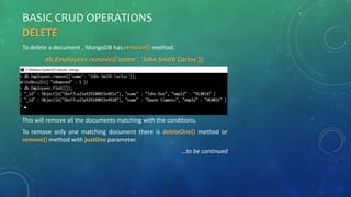 BASIC CRUD OPERATIONS
DELETE
To delete a document , MongoDB has remove() method.
db.Employees.remove({'name': 'John Smith Carlos’});
This will remove all the documents matching with the conditions.
To remove only one matching document there is deleteOne() method or
remove() method with justOne parameter.
…to be continued
 