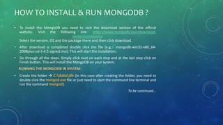 HOW TO INSTALL & RUN MONGODB ?
• To install the MongoDB you need to visit the download section of the official
website. Visit the following link: https://www.mongodb.com/download-
center/community.
Select the version, OS and the package there and then click download.
• After download is completed double click the file (e.g.:- mongodb-win32-x86_64-
2008plus-ssl-3.4.5-signed.msi). This will start the installation.
• Go through all the steps. Simply click next on each step and at the last step click on
Finish button. This will install the MongoDB on your system.
RUNNING THE MONGODB IN SYSTEM:
• Create the folder  C:datadb (In this case after creating the folder, you need to
double click the mongod.exe file or just need to start the command line terminal and
run the command mongod).
To be continued…
 
