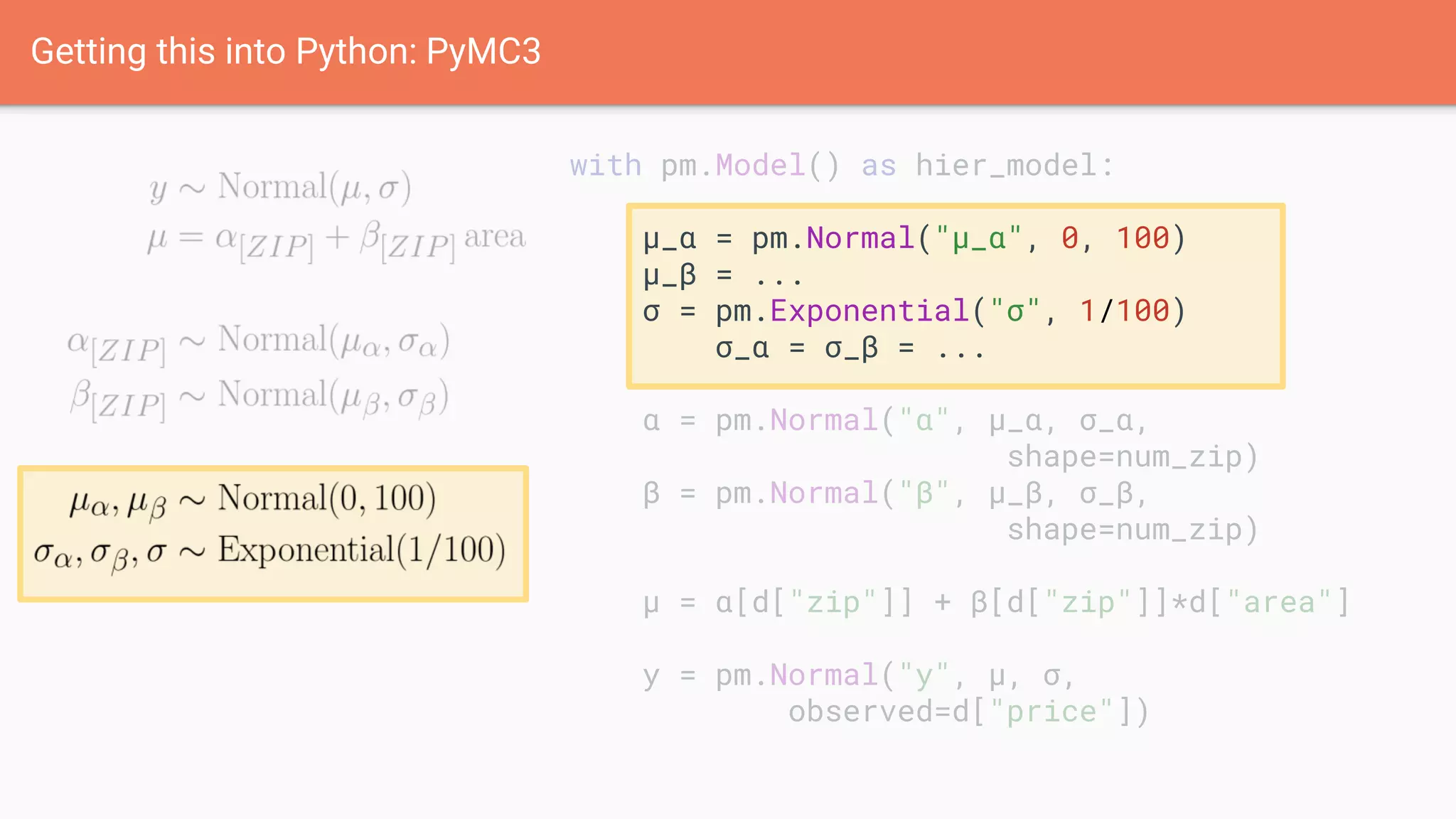 with pm.Model() as hier_model:
μ_α = pm.Normal("μ_α", 0, 100)
μ_β = ...
σ = pm.Exponential("σ", 1/100)
σ_α = σ_β = ...
α = pm.Normal("α", μ_α, σ_α,
shape=num_zip)
β = pm.Normal("β", μ_β, σ_β,
shape=num_zip)
μ = α[d["zip"]] + β[d["zip"]]*d["area"]
y = pm.Normal("y", μ, σ,
observed=d["price"])
Getting this into Python: PyMC3
 