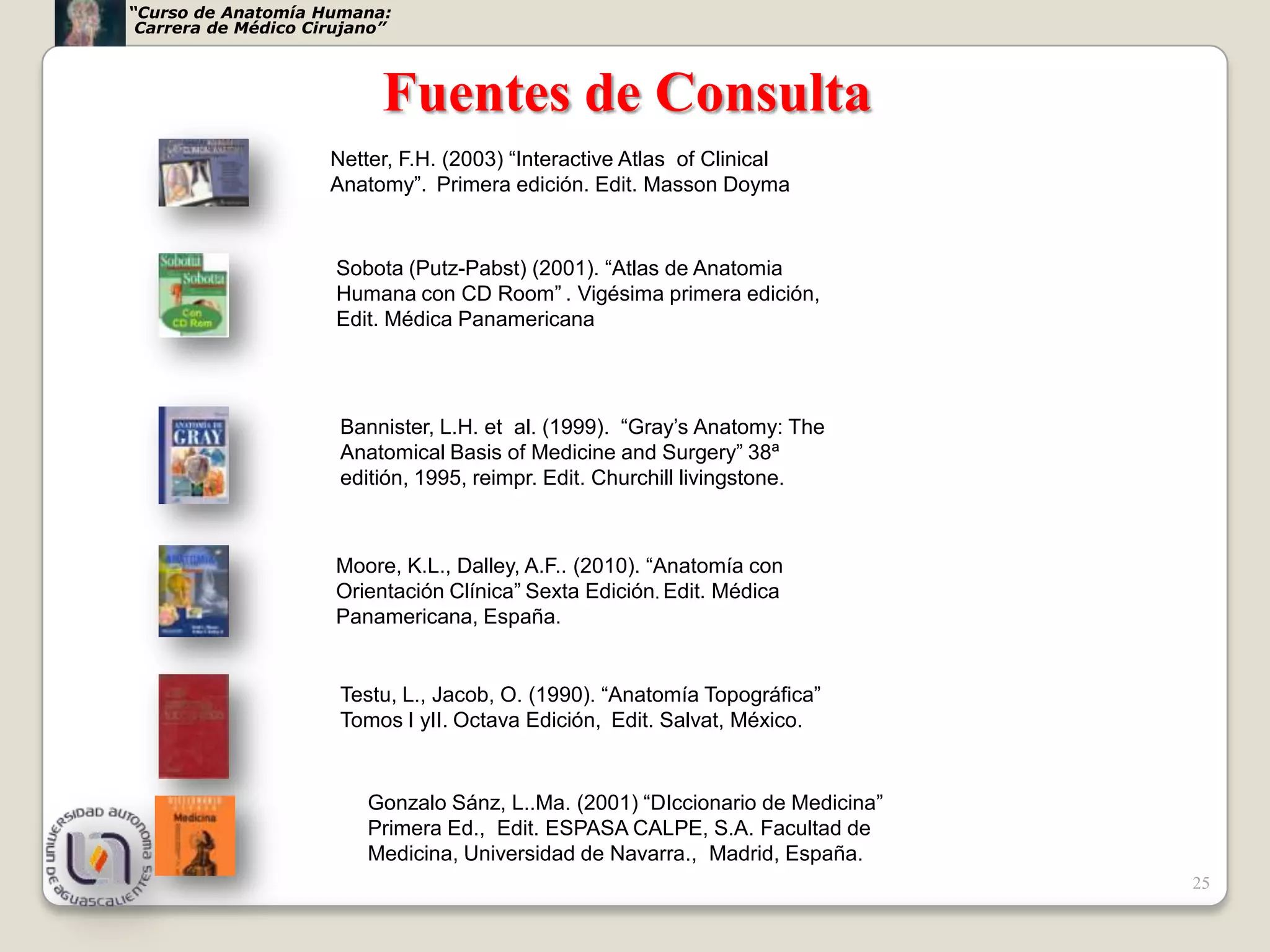 “Curso de Anatomía Humana:
 Carrera de Médico Cirujano”



                           Fuentes de Consulta
                     Netter, F.H. (2003) “Interactive Atlas of Clinical
                     Anatomy”. Primera edición. Edit. Masson Doyma


                      Sobota (Putz-Pabst) (2001). “Atlas de Anatomia
                      Humana con CD Room” . Vigésima primera edición,
                      Edit. Médica Panamericana




                      Bannister, L.H. et al. (1999). “Gray’s Anatomy: The
                      Anatomical Basis of Medicine and Surgery” 38ª
                      editión, 1995, reimpr. Edit. Churchill livingstone.



                      Moore, K.L., Dalley, A.F.. (2010). “Anatomía con
                      Orientación Clínica” Sexta Edición. Edit. Médica
                      Panamericana, España.


                      Testu, L., Jacob, O. (1990). “Anatomía Topográfica”
                      Tomos I yII. Octava Edición, Edit. Salvat, México.


                         Gonzalo Sánz, L..Ma. (2001) “DIccionario de Medicina”
                         Primera Ed., Edit. ESPASA CALPE, S.A. Facultad de
                         Medicina, Universidad de Navarra., Madrid, España.
                                                                                 25
 