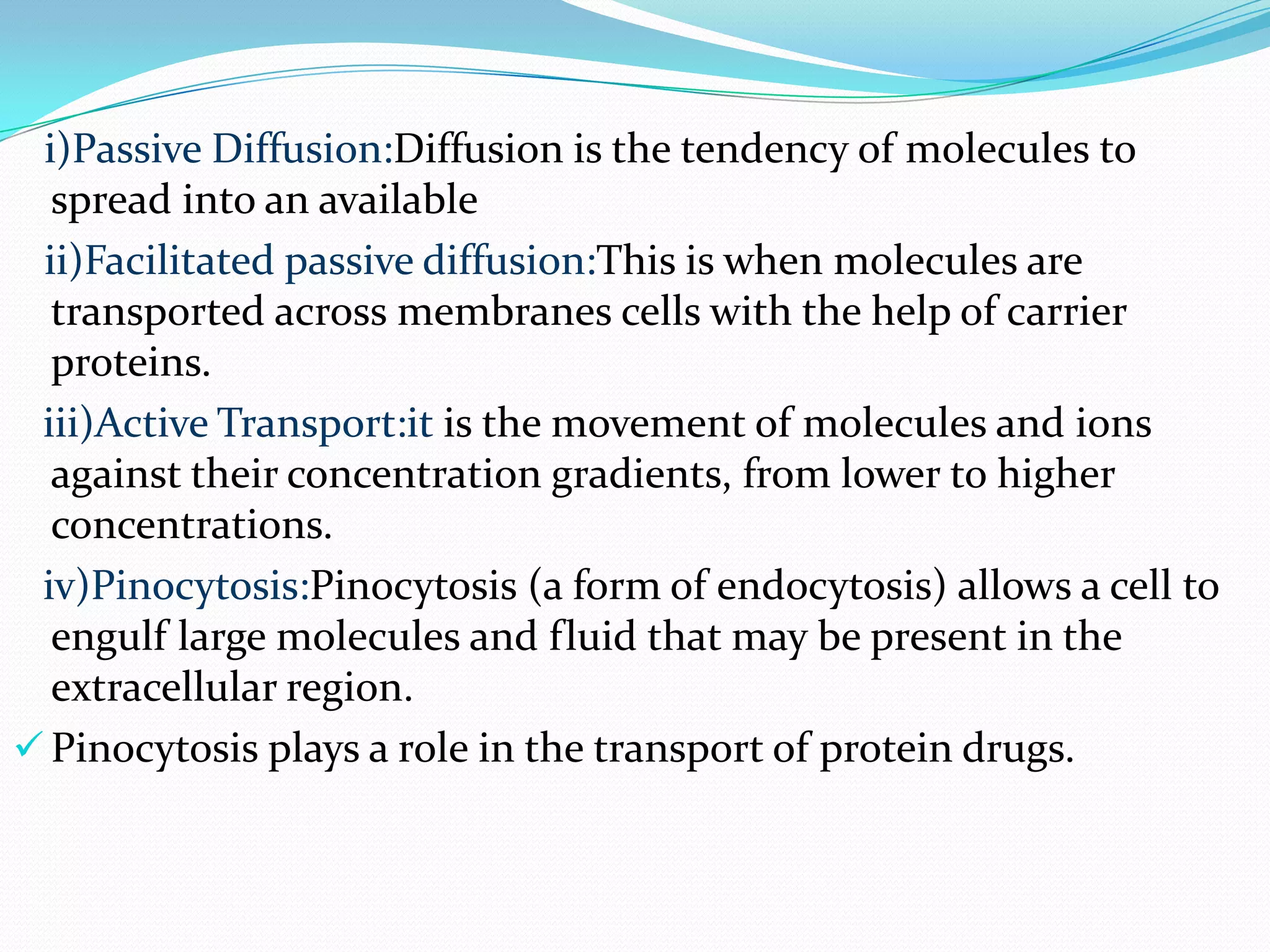 i)Passive Diffusion:Diffusion is the tendency of molecules to
  spread into an available
 ii)Facilitated passive diffusion:This is when molecules are
  transported across membranes cells with the help of carrier
  proteins.
 iii)Active Transport:it is the movement of molecules and ions
  against their concentration gradients, from lower to higher
  concentrations.
 iv)Pinocytosis:Pinocytosis (a form of endocytosis) allows a cell to
  engulf large molecules and fluid that may be present in the
  extracellular region.
 Pinocytosis plays a role in the transport of protein drugs.
 