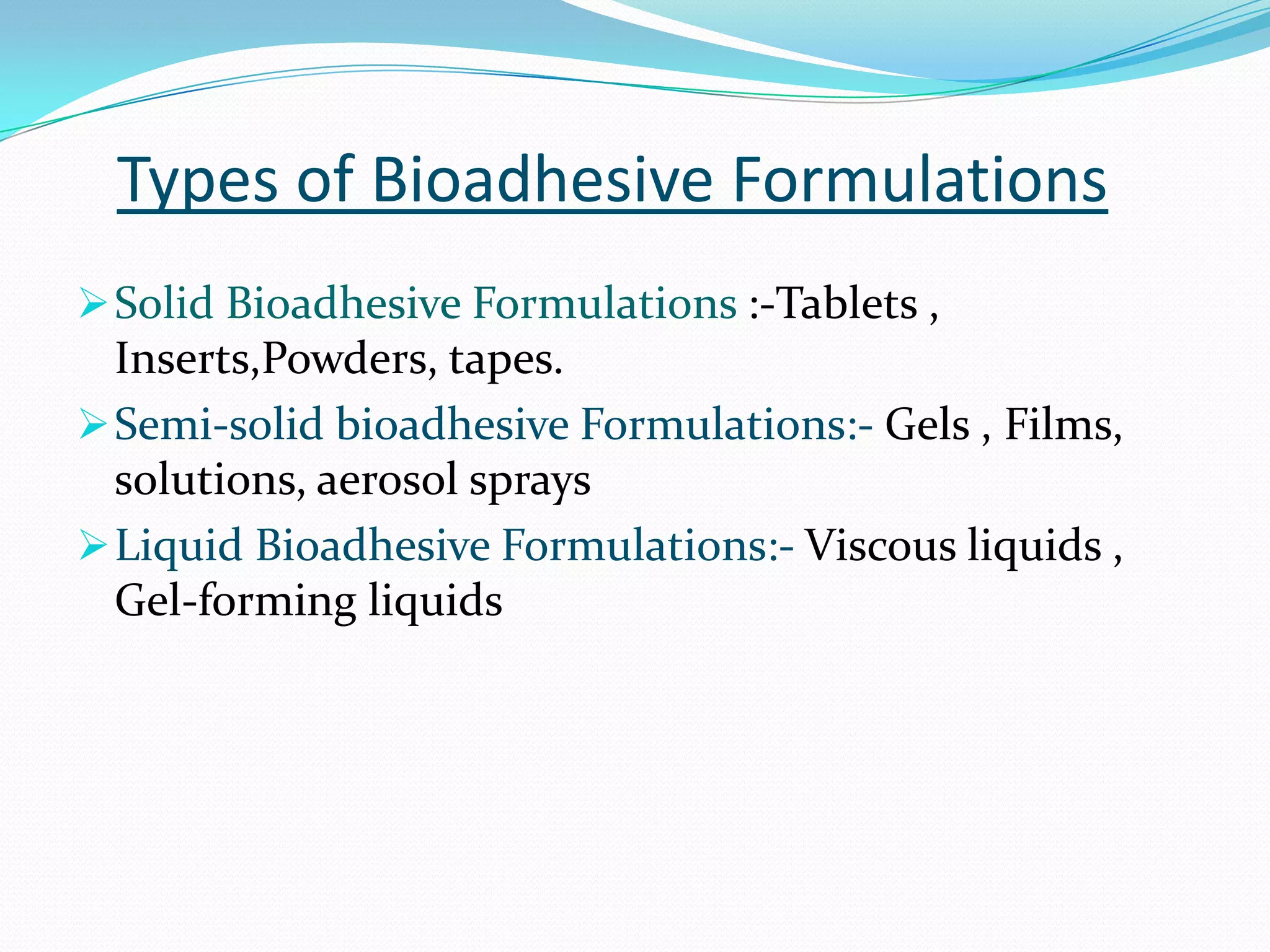 Types of Bioadhesive Formulations
 Solid Bioadhesive Formulations :-Tablets ,
  Inserts,Powders, tapes.
 Semi-solid bioadhesive Formulations:- Gels , Films,
  solutions, aerosol sprays
 Liquid Bioadhesive Formulations:- Viscous liquids ,
  Gel-forming liquids
 