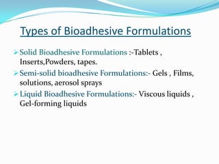 Types of Bioadhesive Formulations
 Solid Bioadhesive Formulations :-Tablets ,
  Inserts,Powders, tapes.
 Semi-solid bioadhesive Formulations:- Gels , Films,
  solutions, aerosol sprays
 Liquid Bioadhesive Formulations:- Viscous liquids ,
  Gel-forming liquids
 