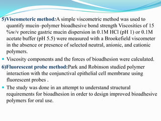 5)Viscometeric method:A simple viscometric method was used to
  quantify mucin–polymer bioadhesive bond strength Viscosities of 15
  %w/v porcine gastric mucin dispersion in 0.1M HCl (pH 1) or 0.1M
  acetate buffer (pH 5.5) were measured with a Brookefield viscometer
  in the absence or presence of selected neutral, anionic, and cationic
  polymers.
 Viscosity components and the forces of bioadhesion were calculated.
6)Fluorescent probe method:Park and Robinson studied polymer
  interaction with the conjunctival epithelial cell membrane using
  fluorescent probes .
 The study was done in an attempt to understand structural
  requirements for bioadhesion in order to design improved bioadhesive
  polymers for oral use.
 