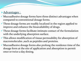 Advantages :
 Mucoadhesive dosage forms have three distinct advantages when
  compared to conventional dosage forms.
 These dosage forms are readily localized in the region applied to
  improve and enhance the bioavailability of drugs.
 These dosage forms facilitate intimate contact of the formulation
  with the underlying absorption surface.
 This allows modification of tissue permeability for absorption of
  macromolecules ,such as peptides and proteins.
 Mucoadhesive dosage forms also prolong the residence time of the
  dosage form at the site of application and absorption to permit
  once or twice a day dosing.
 