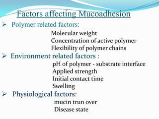 Factors affecting Mucoadhesion
 Polymer related factors:
                Molecular weight
                Concentration of active polymer
                Flexibility of polymer chains
 Environment related factors :
                pH of polymer - substrate interface
                Applied strength
                Initial contact time
                Swelling
 Physiological factors:
                 mucin trun over
                 Disease state
 