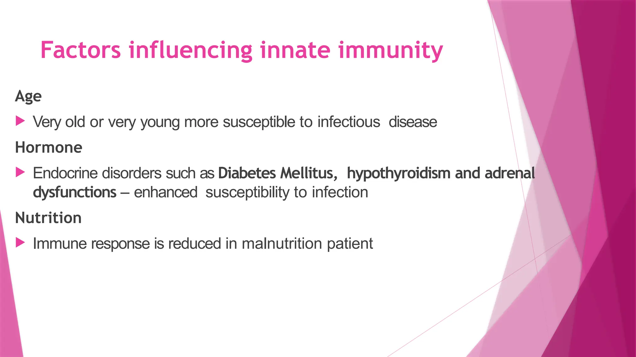 Factors influencing innate immunity
Age
 Very old or very young more susceptible to infectious disease
Hormone
 Endocrine disorders such as Diabetes Mellitus, hypothyroidism and adrenal
dysfunctions – enhanced susceptibility to infection
Nutrition
 Immune response is reduced in malnutrition patient
 