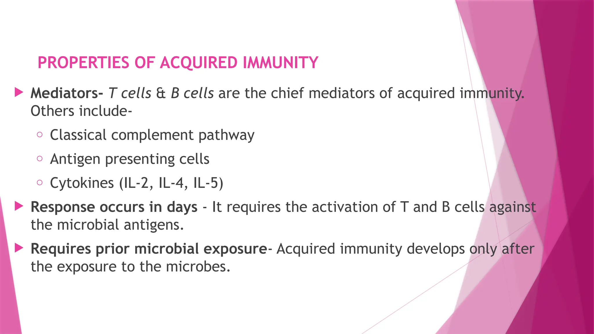 PROPERTIES OF ACQUIRED IMMUNITY
 Mediators- T cells & B cells are the chief mediators of acquired immunity.
Others include-
o Classical complement pathway
o Antigen presenting cells
o Cytokines (IL-2, IL-4, IL-5)
 Response occurs in days - It requires the activation of T and B cells against
the microbial antigens.
 Requires prior microbial exposure- Acquired immunity develops only after
the exposure to the microbes.
 