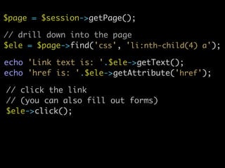 $page = $session->getPage();
// drill down into the page	
$ele = $page->find('css', 'li:nth-child(4) a');
echo 'Link text is: '.$ele->getText();	
echo 'href is: '.$ele->getAttribute('href');
// click the link	
// (you can also fill out forms)	
$ele->click();
 