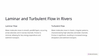 Laminar and Turbulent Flow in Rivers
Laminar Flow
Water molecules move in smooth, parallel layers, occurring
at low velocities and in narrow channels. Friction is
minimal, allowing for less energy expenditure and
sediment transport.
Turbulent Flow
Water molecules move in chaotic, irregular patterns,
characterized by high velocities and wider channels.
Friction is significant, resulting in increased energy
dissipation and sediment transport.
 