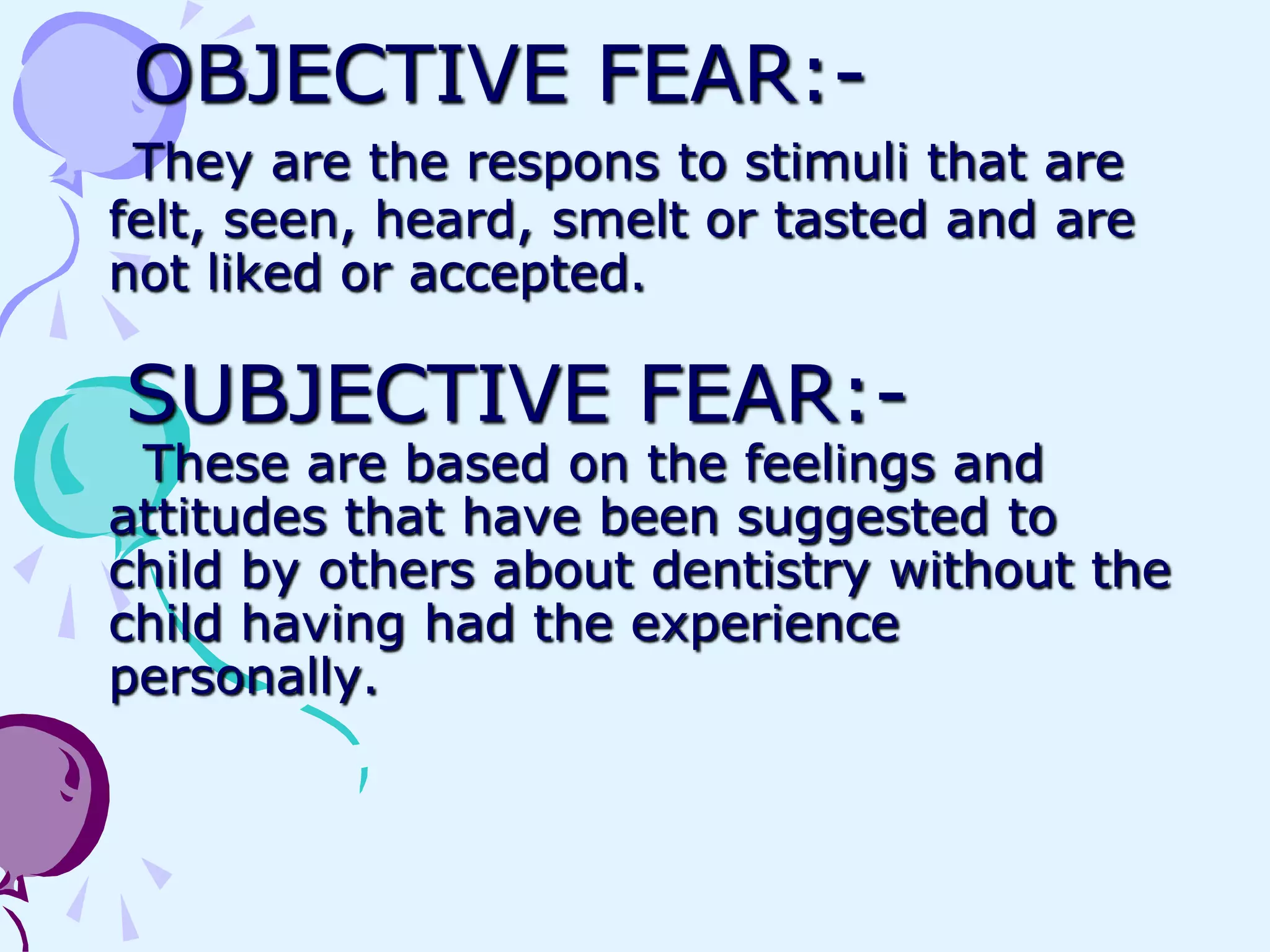 OBJECTIVE FEAR:-
 They are the respons to stimuli that are
felt, seen, heard, smelt or tasted and are
not liked or accepted.

SUBJECTIVE FEAR:-
 These are based on the feelings and
attitudes that have been suggested to
child by others about dentistry without the
child having had the experience
personally.
 