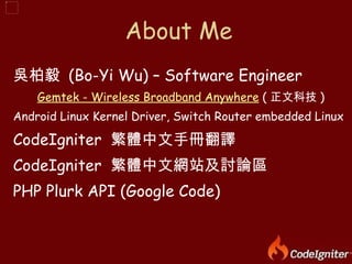 吳柏毅  (Bo-Yi Wu) – Software Engineer Gemtek  - Wireless Broadband Anywhere  ( 正文科技 ) Android Linux Kernel Driver, Switch Router embedded Linux CodeIgniter  繁體中文手冊翻譯 CodeIgniter  繁體中文網站及討論區 PHP Plurk API (Google Code) About Me 