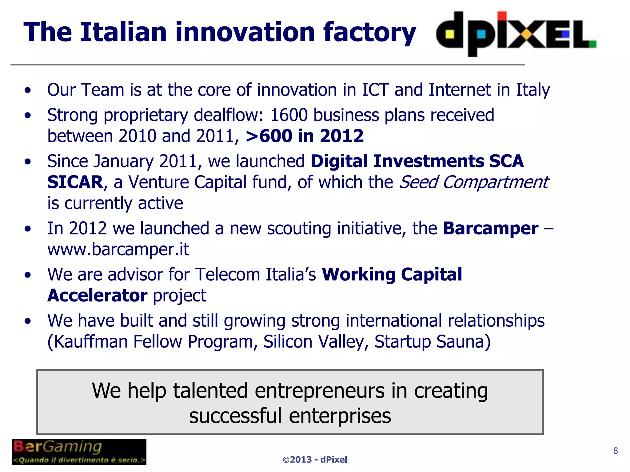 The Italian innovation factory

• Our Team is at the core of innovation in ICT and Internet in Italy
• Strong proprietary dealflow: 1600 business plans received
  between 2010 and 2011, >600 in 2012
• Since January 2011, we launched Digital Investments SCA
  SICAR, a Venture Capital fund, of which the Seed Compartment
  is currently active
• In 2012 we launched a new scouting initiative, the Barcamper –
  www.barcamper.it
• We are advisor for Telecom Italia’s Working Capital
  Accelerator project
• We have built and still growing strong international relationships
  (Kauffman Fellow Program, Silicon Valley, Startup Sauna)

        We help talented entrepreneurs in creating
                  successful enterprises
                                                                       8
                                 2013 - dPixel
 
