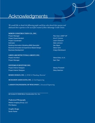 acknowledgments
We would like to thank the following people and firms who shared their passion and
dedicated their expertise to the successful creation of Best Advantage Credit Union.


Miron ConstruCtion Co., inC.
Project Manager                                                  Paul Auer, LEED® AP
Project Superintendent                                           Kris O’ Connor
Project Coordinator                                              Leann Erbrecht
Estimator                                                        Mark Johnson
Building Information Modeling (BIM) Specialist                   Dan Bayer
Business Innovation & Experience-Based Design                    Steve Tyink
Business Development                                             Craig Uhlenbrauck


GriEs ArChitECturAl Group, inC.
Project Architect                                                Steve Gries, A.I.A.
Project Manager                                                  Sam Tijan


systEMs FurniturE inC.
Project Interior Designer                                        Stacey Prodoeht
Project Interior Designer                                        Stacy Eastman


roMEs DEsiGn, inC. | HVAC & Plumbing, Electrical

MCMAhon AssoCiAtEs, inC. | Civil Engineering


lArson EnGinEErinG oF WisConsin | Structural Engineering




All Content © 2009 Miron Construction Co., Inc.


Professional Photography
Weston Imaging Group, LLC
Phil Weston

Graphic Design
Sarah Parker
 