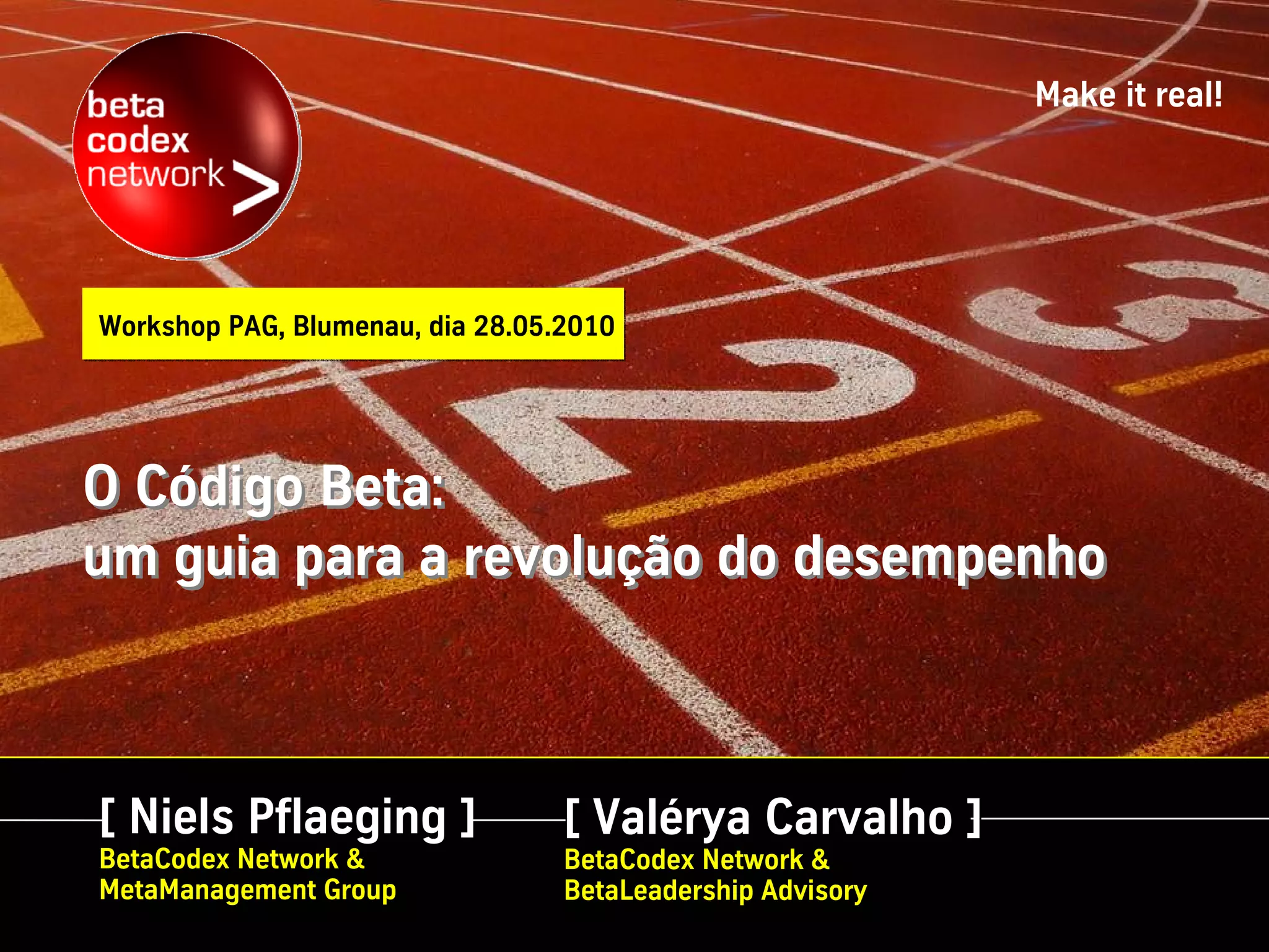 Make it real!




Workshop PAG, Blumenau, dia 28.05.2010




O Código Beta:
um guia para a revolução do desempenho



[ Niels Pflaeging ]               [ Valérya Carvalho ]
BetaCodex Network &               BetaCodex Network &
MetaManagement Group              BetaLeadership Advisory
 