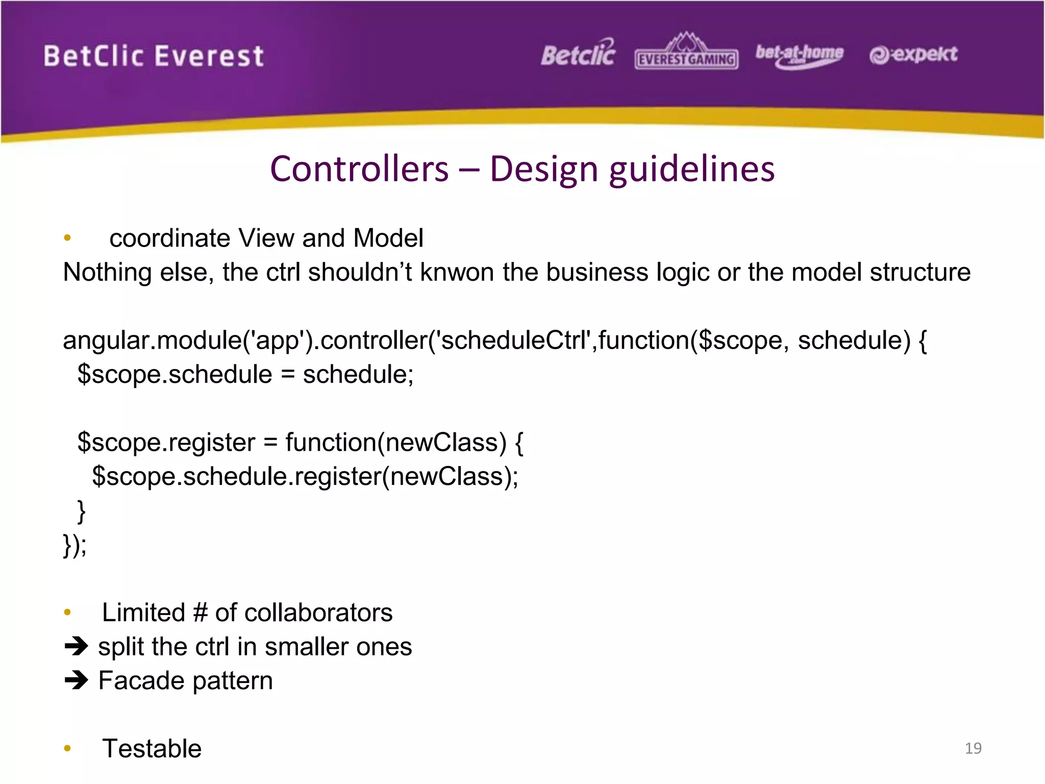 • coordinate View and Model
Nothing else, the ctrl shouldn’t knwon the business logic or the model structure
angular.module('app').controller('scheduleCtrl',function($scope, schedule) {
$scope.schedule = schedule;
$scope.register = function(newClass) {
$scope.schedule.register(newClass);
}
});
• Limited # of collaborators
 split the ctrl in smaller ones
 Facade pattern
• Testable 19
Controllers – Design guidelines
 