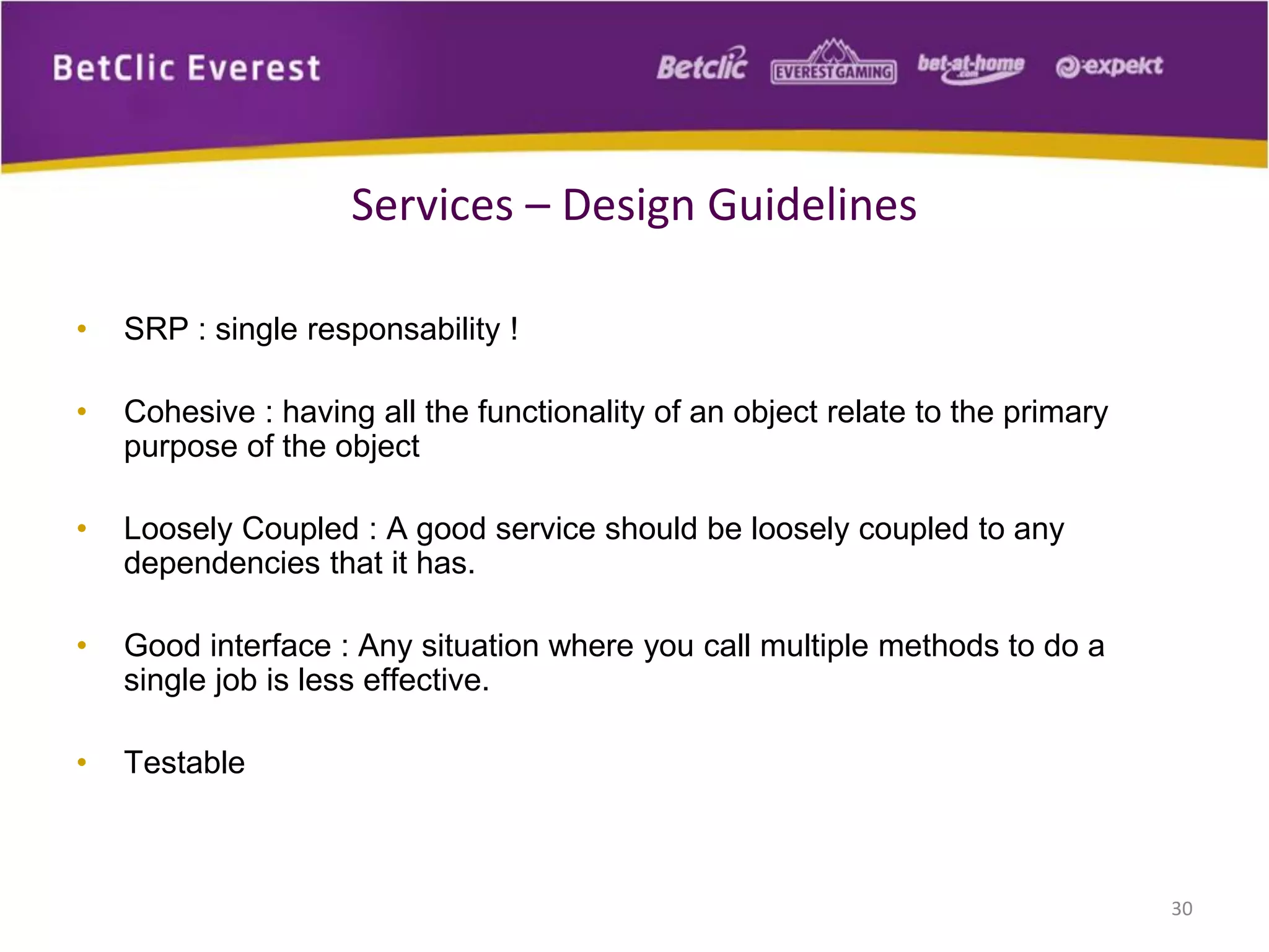 • SRP : single responsability !
• Cohesive : having all the functionality of an object relate to the primary
purpose of the object
• Loosely Coupled : A good service should be loosely coupled to any
dependencies that it has.
• Good interface : Any situation where you call multiple methods to do a
single job is less effective.
• Testable
30
Services – Design Guidelines
 