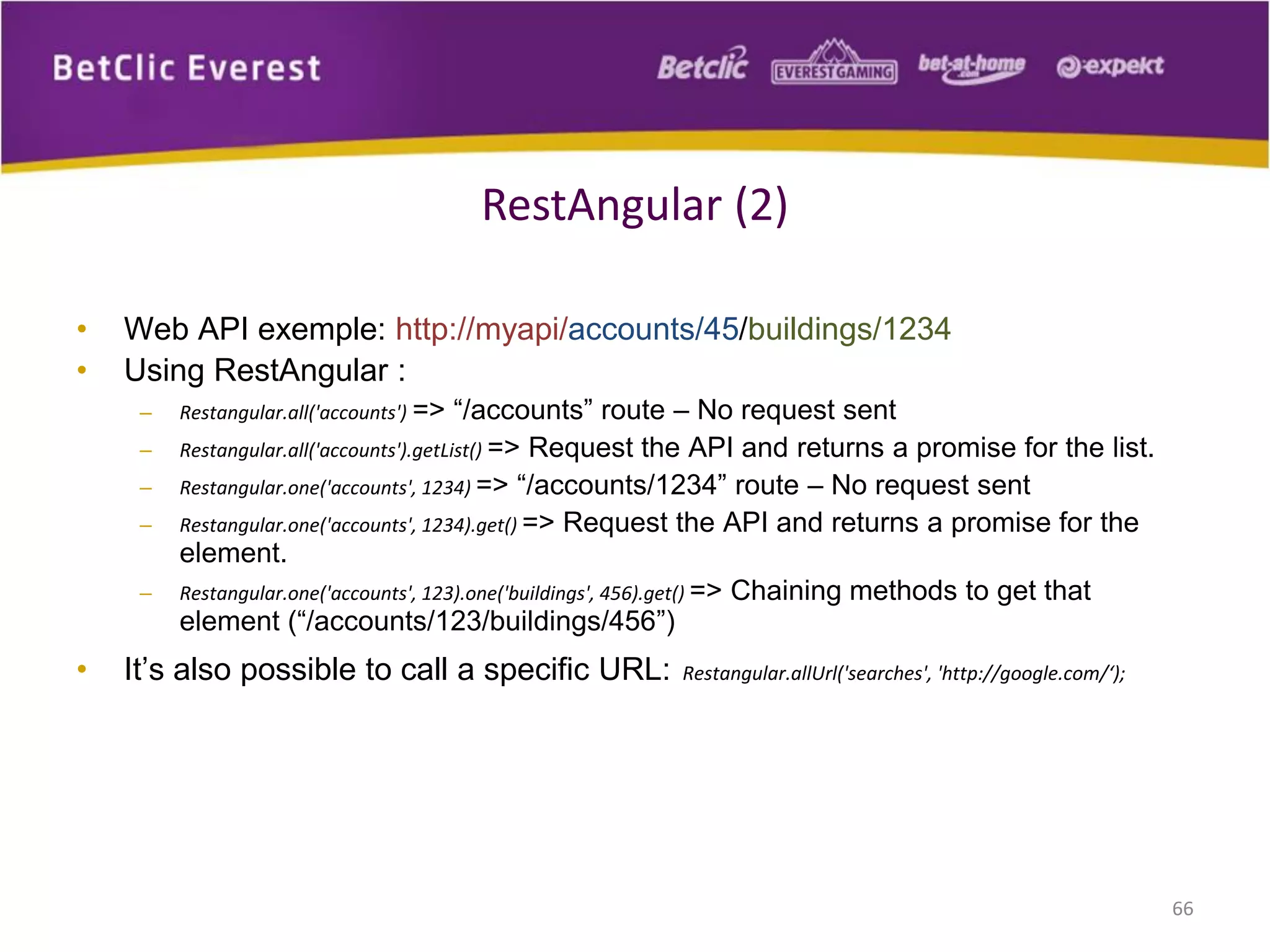 • Web API exemple: http://myapi/accounts/45/buildings/1234
• Using RestAngular :
– Restangular.all('accounts') => “/accounts” route – No request sent
– Restangular.all('accounts').getList() => Request the API and returns a promise for the list.
– Restangular.one('accounts', 1234) => “/accounts/1234” route – No request sent
– Restangular.one('accounts', 1234).get() => Request the API and returns a promise for the
element.
– Restangular.one('accounts', 123).one('buildings', 456).get() => Chaining methods to get that
element (“/accounts/123/buildings/456”)
• It’s also possible to call a specific URL: Restangular.allUrl('searches', 'http://google.com/‘);
66
RestAngular (2)
 