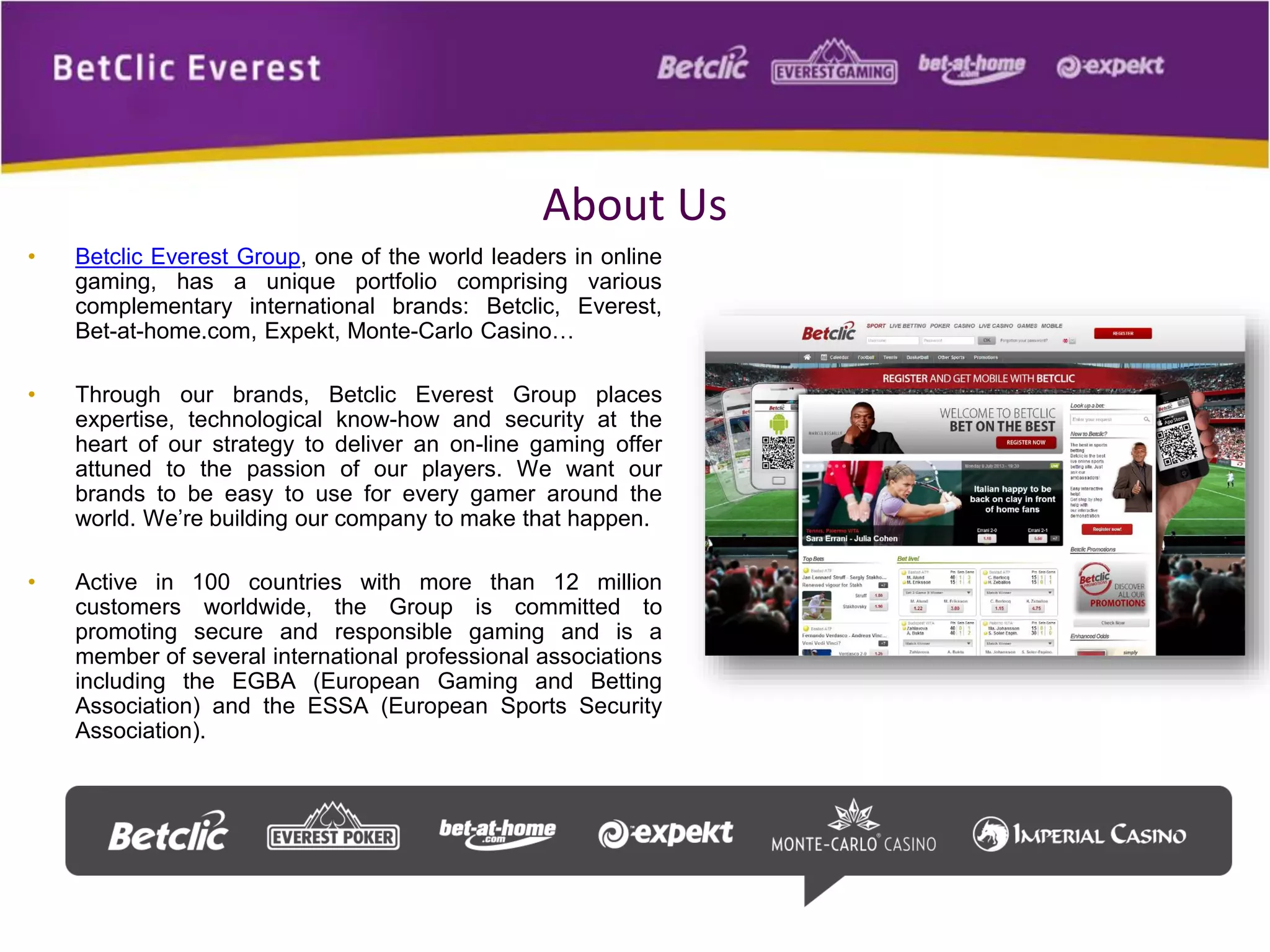 About Us
• Betclic Everest Group, one of the world leaders in online
gaming, has a unique portfolio comprising various
complementary international brands: Betclic, Everest,
Bet-at-home.com, Expekt, Monte-Carlo Casino…
• Through our brands, Betclic Everest Group places
expertise, technological know-how and security at the
heart of our strategy to deliver an on-line gaming offer
attuned to the passion of our players. We want our
brands to be easy to use for every gamer around the
world. We’re building our company to make that happen.
• Active in 100 countries with more than 12 million
customers worldwide, the Group is committed to
promoting secure and responsible gaming and is a
member of several international professional associations
including the EGBA (European Gaming and Betting
Association) and the ESSA (European Sports Security
Association).
 
