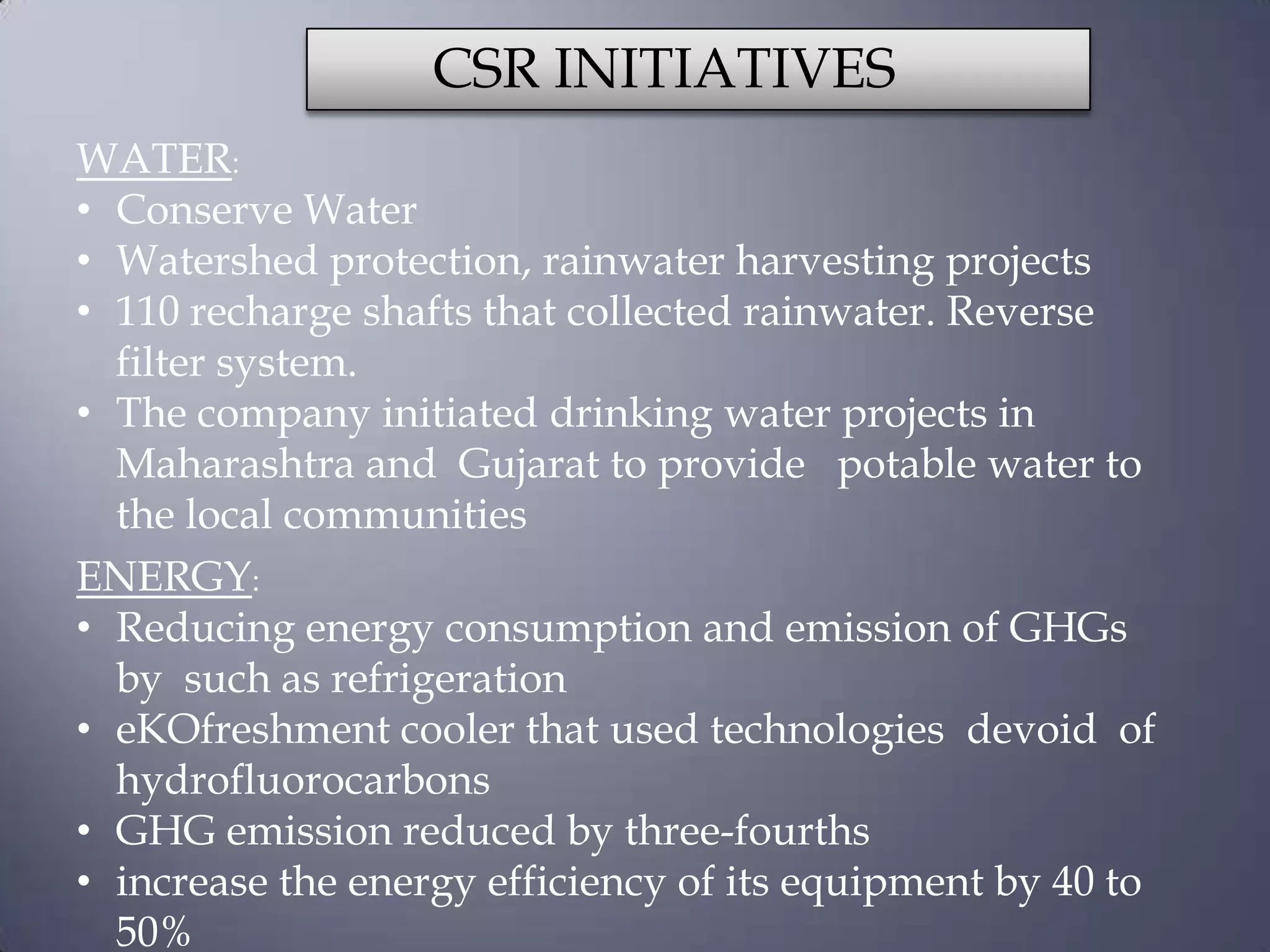 CSR INITIATIVES
WATER:
• Conserve Water
• Watershed protection, rainwater harvesting projects
• 110 recharge shafts that collected rainwater. Reverse
filter system.
• The company initiated drinking water projects in
Maharashtra and Gujarat to provide potable water to
the local communities
ENERGY:
• Reducing energy consumption and emission of GHGs
by such as refrigeration
• eKOfreshment cooler that used technologies devoid of
hydrofluorocarbons
• GHG emission reduced by three-fourths
• increase the energy efficiency of its equipment by 40 to
50%
 