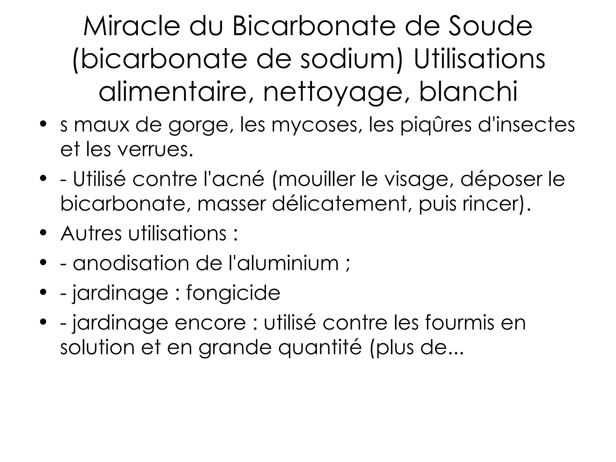 Miracle du Bicarbonate de Soude (bicarbonate de sodium) Utilisations alimentaire, nettoyage, blanchi s maux de gorge, les mycoses, les piqûres d'insectes et les verrues. - Utilisé contre l'acné (mouiller le visage, déposer le bicarbonate, masser délicatement, puis rincer). Autres utilisations : - anodisation de l'aluminium ; - jardinage : fongicide - jardinage encore : utilisé contre les fourmis en solution et en grande quantité (plus de... 