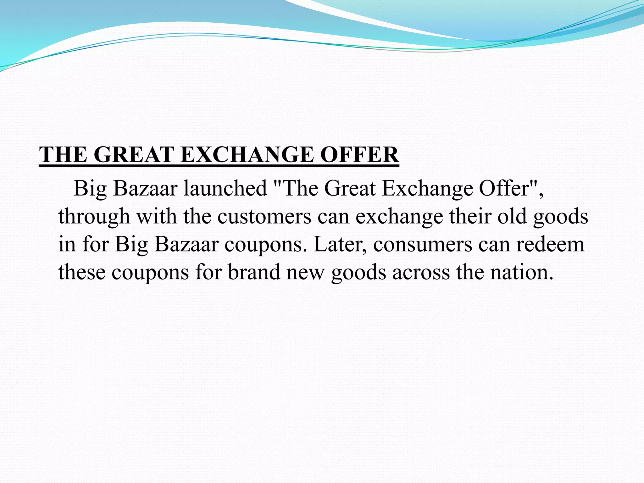 THE GREAT EXCHANGE OFFER
   Big Bazaar launched "The Great Exchange Offer",
 through with the customers can exchange their old goods
 in for Big Bazaar coupons. Later, consumers can redeem
 these coupons for brand new goods across the nation.
 