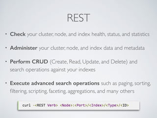 REST
• Check your cluster, node, and index health, status, and statistics	

• Administer your cluster, node, and index data and metadata	

• Perform CRUD (Create, Read, Update, and Delete) and
search operations against your indexes	

• Execute advanced search operations such as paging, sorting,
ﬁltering, scripting, faceting, aggregations, and many others
 