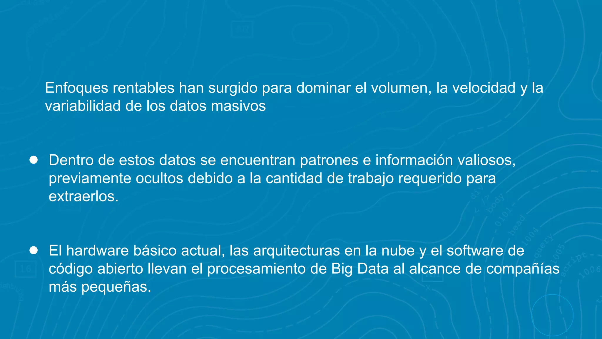 Enfoques rentables han surgido para dominar el volumen, la velocidad y la
variabilidad de los datos masivos
● Dentro de estos datos se encuentran patrones e información valiosos,
previamente ocultos debido a la cantidad de trabajo requerido para
extraerlos.
● El hardware básico actual, las arquitecturas en la nube y el software de
código abierto llevan el procesamiento de Big Data al alcance de compañías
más pequeñas.
 