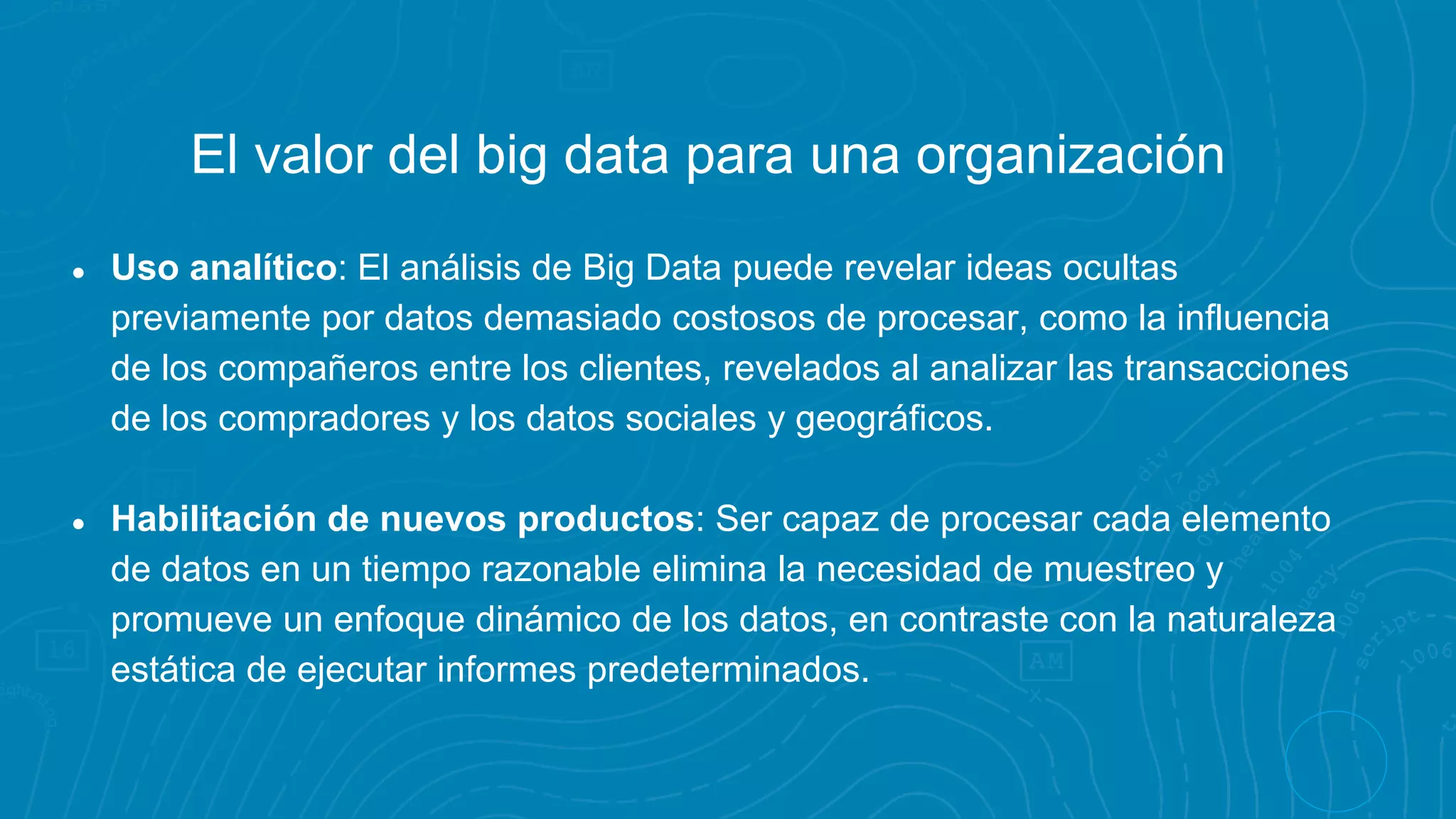 El valor del big data para una organización
● Uso analítico: El análisis de Big Data puede revelar ideas ocultas
previamente por datos demasiado costosos de procesar, como la influencia
de los compañeros entre los clientes, revelados al analizar las transacciones
de los compradores y los datos sociales y geográficos.
● Habilitación de nuevos productos: Ser capaz de procesar cada elemento
de datos en un tiempo razonable elimina la necesidad de muestreo y
promueve un enfoque dinámico de los datos, en contraste con la naturaleza
estática de ejecutar informes predeterminados.
 