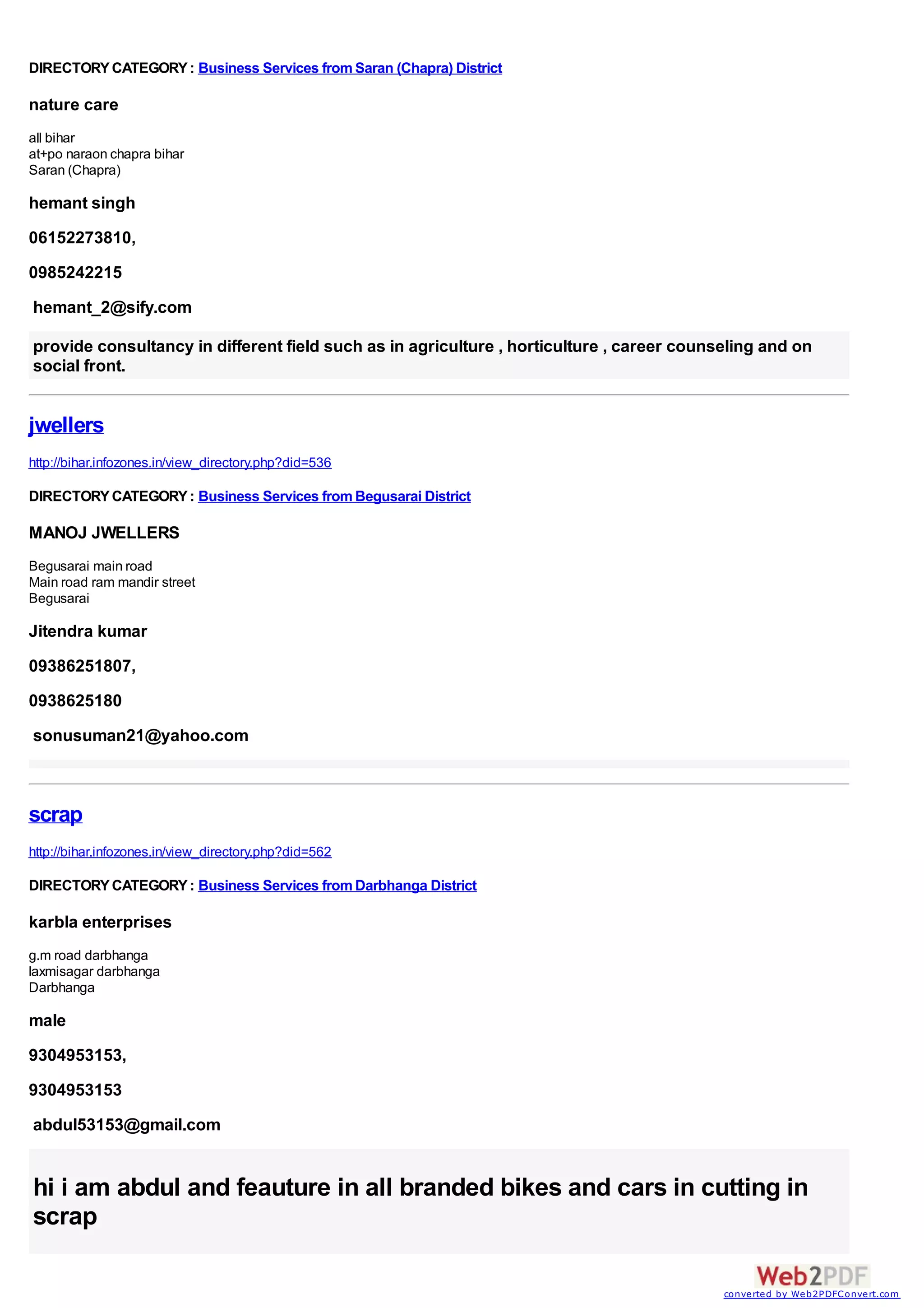 DIRECTORY CATEGORY : Business Services from Saran (Chapra) District

nature care
all bihar
at+po naraon chapra bihar
Saran (Chapra)

hemant singh
06152273810,
0985242215
hemant_2@sify.com

provide consultancy in different field such as in agriculture , horticulture , career counseling and on
social front.


jwellers
http://bihar.infozones.in/view_directory.php?did=536

DIRECTORY CATEGORY : Business Services from Begusarai District

MANOJ JWELLERS
Begusarai main road
Main road ram mandir street
Begusarai

Jitendra kumar
09386251807,
0938625180
sonusuman21@yahoo.com



scrap
http://bihar.infozones.in/view_directory.php?did=562

DIRECTORY CATEGORY : Business Services from Darbhanga District

karbla enterprises
g.m road darbhanga
laxmisagar darbhanga
Darbhanga

male
9304953153,
9304953153
abdul53153@gmail.com


hi i am abdul and feauture in all branded bikes and cars in cutting in
scrap

                                                                                           converted by Web2PDFConvert.com
 