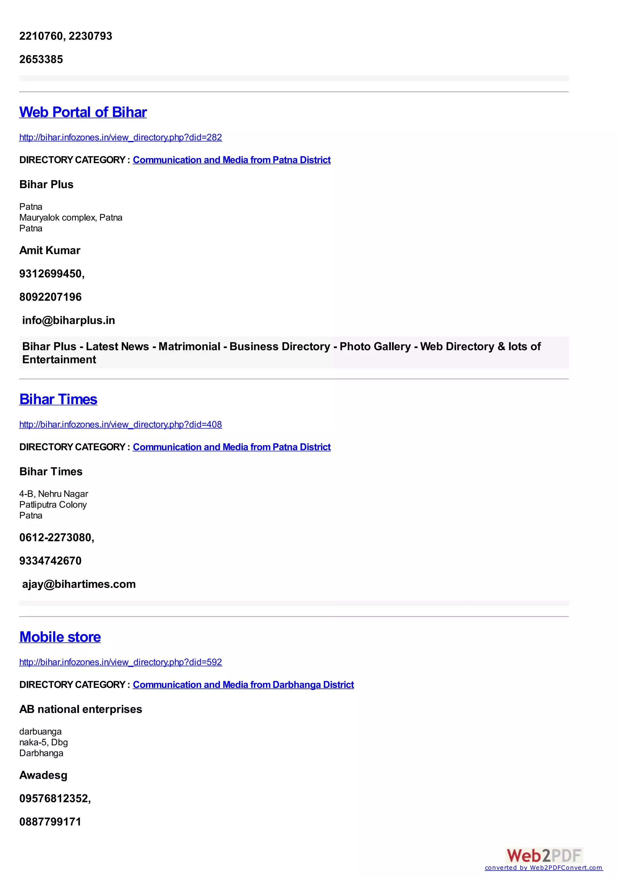 2210760, 2230793
2653385



Web Portal of Bihar
http://bihar.infozones.in/view_directory.php?did=282

DIRECTORY CATEGORY : Communication and Media from Patna District

Bihar Plus
Patna
Mauryalok complex, Patna
Patna

Amit Kumar
9312699450,
8092207196
info@biharplus.in

Bihar Plus - Latest News - Matrimonial - Business Directory - Photo Gallery - Web Directory & lots of
Entertainment


Bihar Times
http://bihar.infozones.in/view_directory.php?did=408

DIRECTORY CATEGORY : Communication and Media from Patna District

Bihar Times
4-B, Nehru Nagar
Patliputra Colony
Patna

0612-2273080,
9334742670
ajay@bihartimes.com



Mobile store
http://bihar.infozones.in/view_directory.php?did=592

DIRECTORY CATEGORY : Communication and Media from Darbhanga District

AB national enterprises
darbuanga
naka-5, Dbg
Darbhanga

Awadesg
09576812352,
0887799171


                                                                                          converted by Web2PDFConvert.com
 