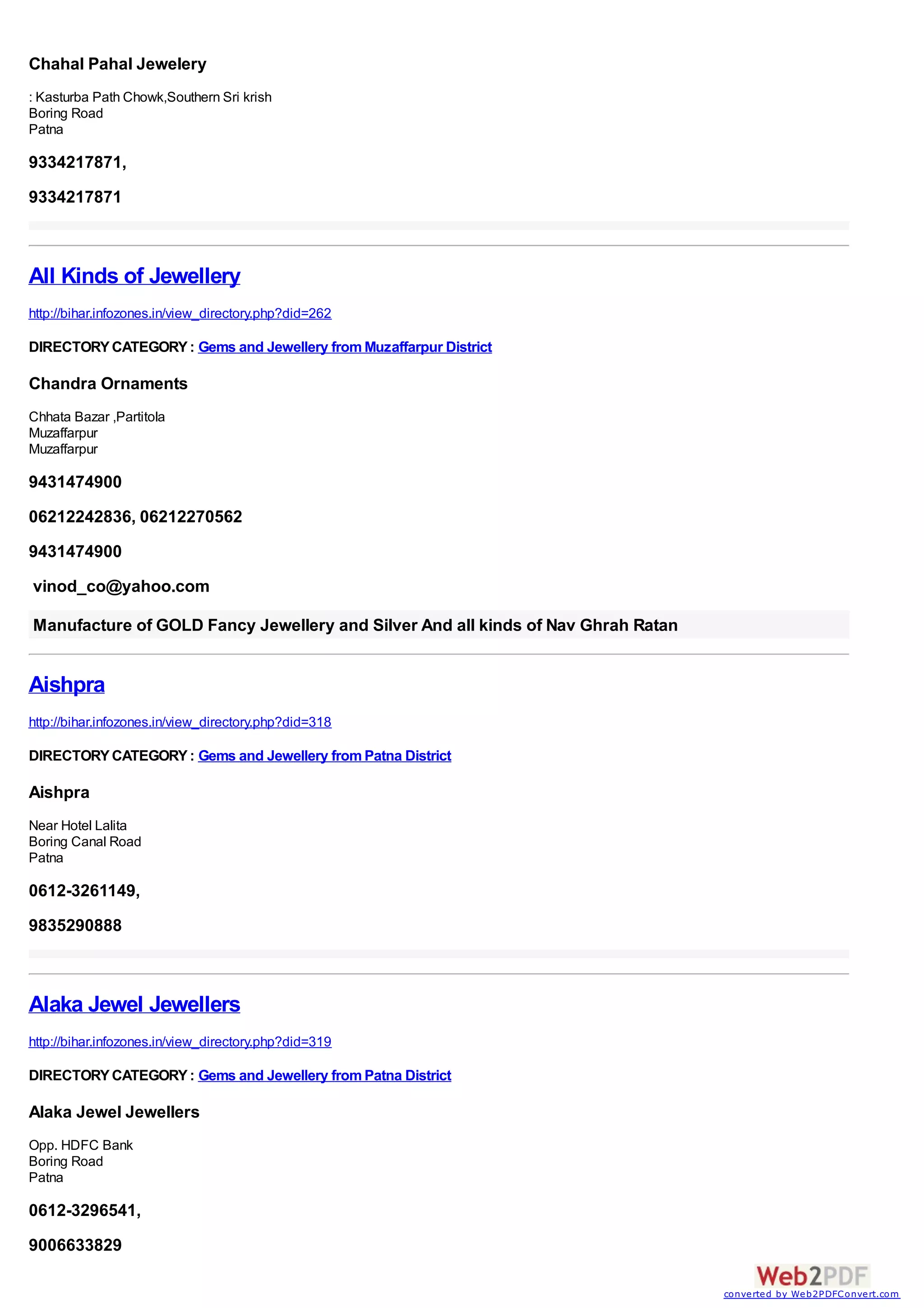 Chahal Pahal Jewelery
: Kasturba Path Chowk,Southern Sri krish
Boring Road
Patna

9334217871,
9334217871



All Kinds of Jewellery
http://bihar.infozones.in/view_directory.php?did=262

DIRECTORY CATEGORY : Gems and Jewellery from Muzaffarpur District

Chandra Ornaments
Chhata Bazar ,Partitola
Muzaffarpur
Muzaffarpur

9431474900
06212242836, 06212270562
9431474900
vinod_co@yahoo.com

Manufacture of GOLD Fancy Jewellery and Silver And all kinds of Nav Ghrah Ratan


Aishpra
http://bihar.infozones.in/view_directory.php?did=318

DIRECTORY CATEGORY : Gems and Jewellery from Patna District

Aishpra
Near Hotel Lalita
Boring Canal Road
Patna

0612-3261149,
9835290888



Alaka Jewel Jewellers
http://bihar.infozones.in/view_directory.php?did=319

DIRECTORY CATEGORY : Gems and Jewellery from Patna District

Alaka Jewel Jewellers
Opp. HDFC Bank
Boring Road
Patna

0612-3296541,
9006633829

                                                                                  converted by Web2PDFConvert.com
 