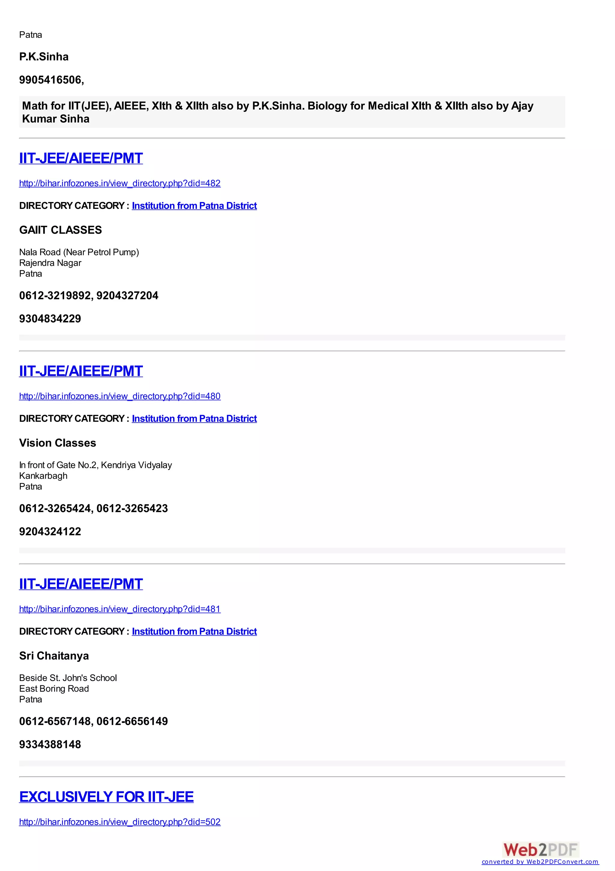 Patna

P.K.Sinha
9905416506,

Math for IIT(JEE), AIEEE, XIth & XIIth also by P.K.Sinha. Biology for Medical XIth & XIIth also by Ajay
Kumar Sinha


IIT-JEE/AIEEE/PMT
http://bihar.infozones.in/view_directory.php?did=482

DIRECTORY CATEGORY : Institution from Patna District

GAIIT CLASSES
Nala Road (Near Petrol Pump)
Rajendra Nagar
Patna

0612-3219892, 9204327204
9304834229



IIT-JEE/AIEEE/PMT
http://bihar.infozones.in/view_directory.php?did=480

DIRECTORY CATEGORY : Institution from Patna District

Vision Classes
In front of Gate No.2, Kendriya Vidyalay
Kankarbagh
Patna

0612-3265424, 0612-3265423
9204324122



IIT-JEE/AIEEE/PMT
http://bihar.infozones.in/view_directory.php?did=481

DIRECTORY CATEGORY : Institution from Patna District

Sri Chaitanya
Beside St. John's School
East Boring Road
Patna

0612-6567148, 0612-6656149
9334388148



EXCLUSIVELY FOR IIT-JEE
http://bihar.infozones.in/view_directory.php?did=502


                                                                                            converted by Web2PDFConvert.com
 