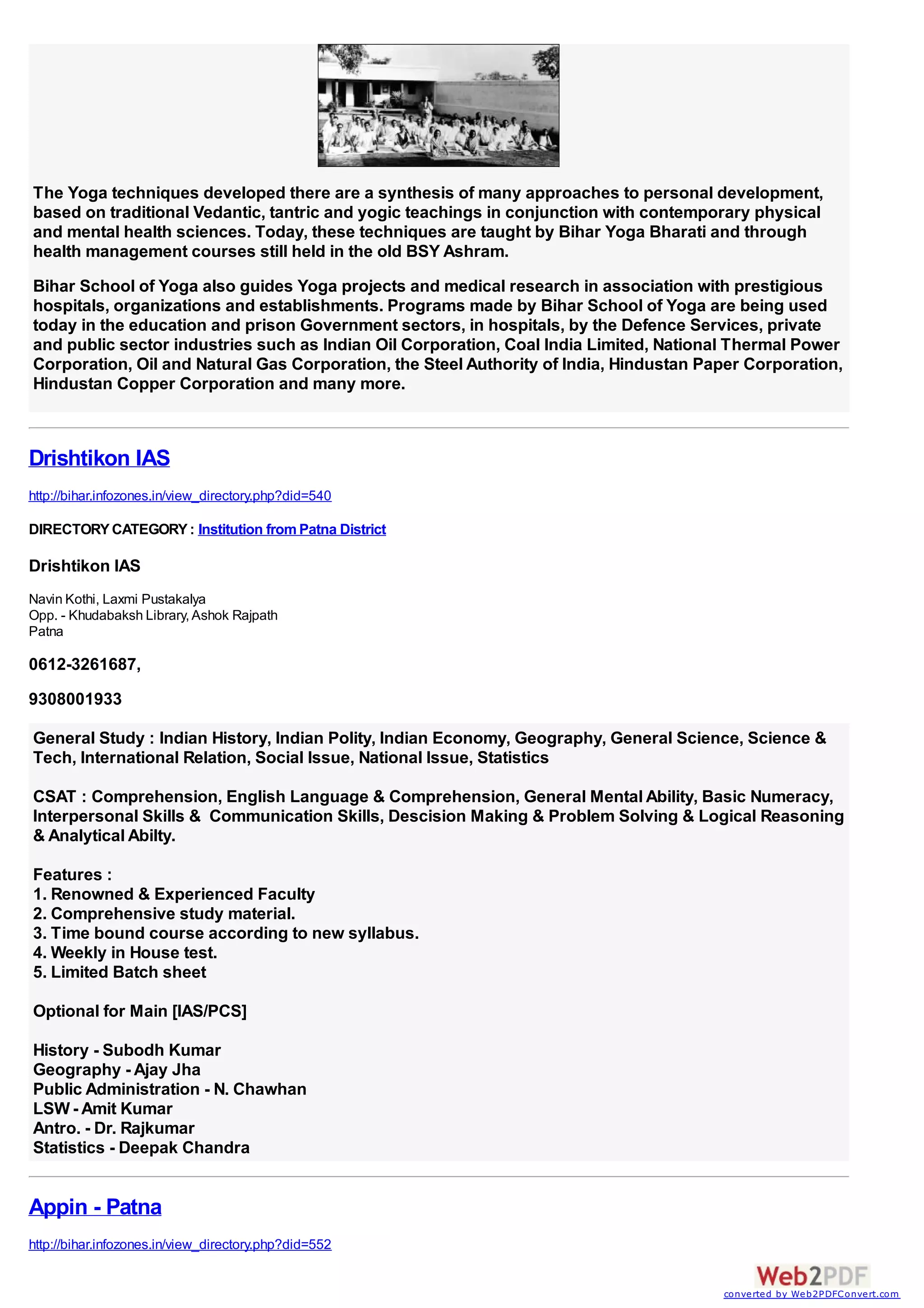 The Yoga techniques developed there are a synthesis of many approaches to personal development,
based on traditional Vedantic, tantric and yogic teachings in conjunction with contemporary physical
and mental health sciences. Today, these techniques are taught by Bihar Yoga Bharati and through
health management courses still held in the old BSY Ashram.
Bihar School of Yoga also guides Yoga projects and medical research in association with prestigious
hospitals, organizations and establishments. Programs made by Bihar School of Yoga are being used
today in the education and prison Government sectors, in hospitals, by the Defence Services, private
and public sector industries such as Indian Oil Corporation, Coal India Limited, National Thermal Power
Corporation, Oil and Natural Gas Corporation, the Steel Authority of India, Hindustan Paper Corporation,
Hindustan Copper Corporation and many more.



Drishtikon IAS
http://bihar.infozones.in/view_directory.php?did=540

DIRECTORY CATEGORY : Institution from Patna District

Drishtikon IAS
Navin Kothi, Laxmi Pustakalya
Opp. - Khudabaksh Library, Ashok Rajpath
Patna

0612-3261687,
9308001933

General Study : Indian History, Indian Polity, Indian Economy, Geography, General Science, Science &
Tech, International Relation, Social Issue, National Issue, Statistics

CSAT : Comprehension, English Language & Comprehension, General Mental Ability, Basic Numeracy,
Interpersonal Skills & Communication Skills, Descision Making & Problem Solving & Logical Reasoning
& Analytical Abilty.

Features :
1. Renowned & Experienced Faculty
2. Comprehensive study material.
3. Time bound course according to new syllabus.
4. Weekly in House test.
5. Limited Batch sheet

Optional for Main [IAS/PCS]

History - Subodh Kumar
Geography - Ajay Jha
Public Administration - N. Chawhan
LSW - Amit Kumar
Antro. - Dr. Rajkumar
Statistics - Deepak Chandra


Appin - Patna
http://bihar.infozones.in/view_directory.php?did=552


                                                                                        converted by Web2PDFConvert.com
 