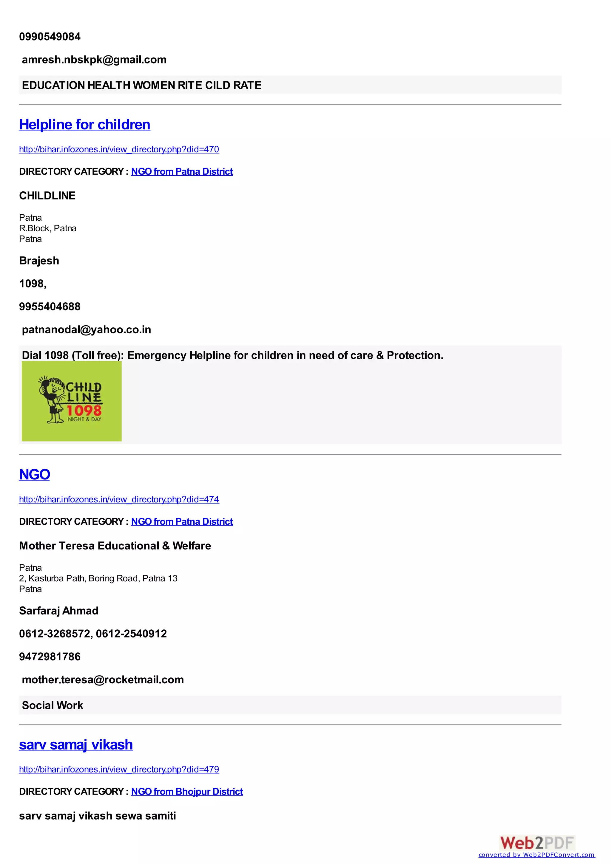 0990549084
amresh.nbskpk@gmail.com

EDUCATION HEALTH WOMEN RITE CILD RATE


Helpline for children
http://bihar.infozones.in/view_directory.php?did=470

DIRECTORY CATEGORY : NGO from Patna District

CHILDLINE
Patna
R.Block, Patna
Patna

Brajesh
1098,
9955404688
patnanodal@yahoo.co.in

Dial 1098 (Toll free): Emergency Helpline for children in need of care & Protection.




NGO
http://bihar.infozones.in/view_directory.php?did=474

DIRECTORY CATEGORY : NGO from Patna District

Mother Teresa Educational & Welfare
Patna
2, Kasturba Path, Boring Road, Patna 13
Patna

Sarfaraj Ahmad
0612-3268572, 0612-2540912
9472981786
mother.teresa@rocketmail.com

Social Work


sarv samaj vikash
http://bihar.infozones.in/view_directory.php?did=479

DIRECTORY CATEGORY : NGO from Bhojpur District

sarv samaj vikash sewa samiti


                                                                                       converted by Web2PDFConvert.com
 