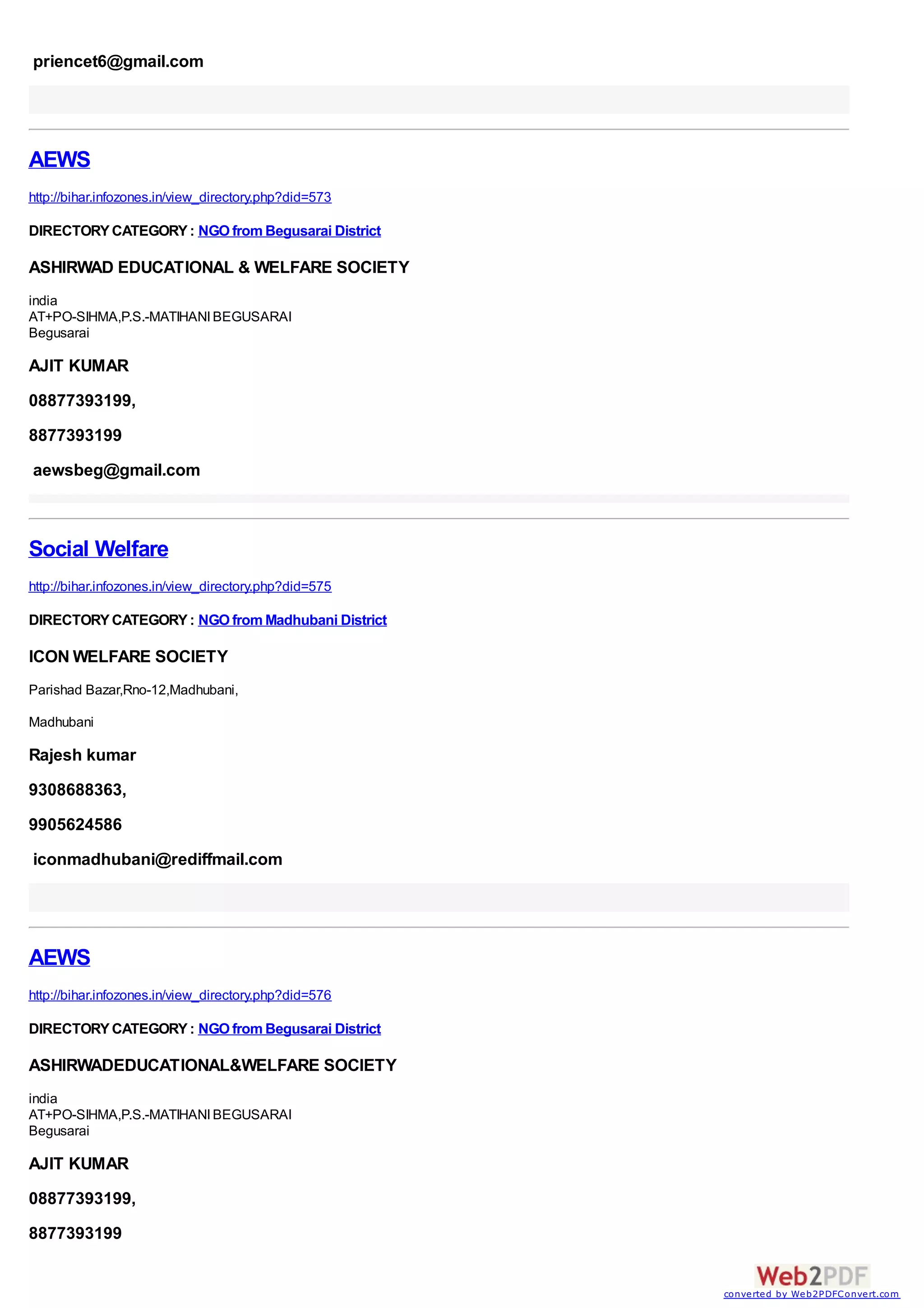 priencet6@gmail.com




AEWS
http://bihar.infozones.in/view_directory.php?did=573

DIRECTORY CATEGORY : NGO from Begusarai District

ASHIRWAD EDUCATIONAL & WELFARE SOCIETY
india
AT+PO-SIHMA,P.S.-MATIHANI BEGUSARAI
Begusarai

AJIT KUMAR
08877393199,
8877393199
aewsbeg@gmail.com



Social Welfare
http://bihar.infozones.in/view_directory.php?did=575

DIRECTORY CATEGORY : NGO from Madhubani District

ICON WELFARE SOCIETY
Parishad Bazar,Rno-12,Madhubani,

Madhubani

Rajesh kumar
9308688363,
9905624586
iconmadhubani@rediffmail.com




AEWS
http://bihar.infozones.in/view_directory.php?did=576

DIRECTORY CATEGORY : NGO from Begusarai District

ASHIRWADEDUCATIONAL&WELFARE SOCIETY
india
AT+PO-SIHMA,P.S.-MATIHANI BEGUSARAI
Begusarai

AJIT KUMAR
08877393199,
8877393199


                                                       converted by Web2PDFConvert.com
 