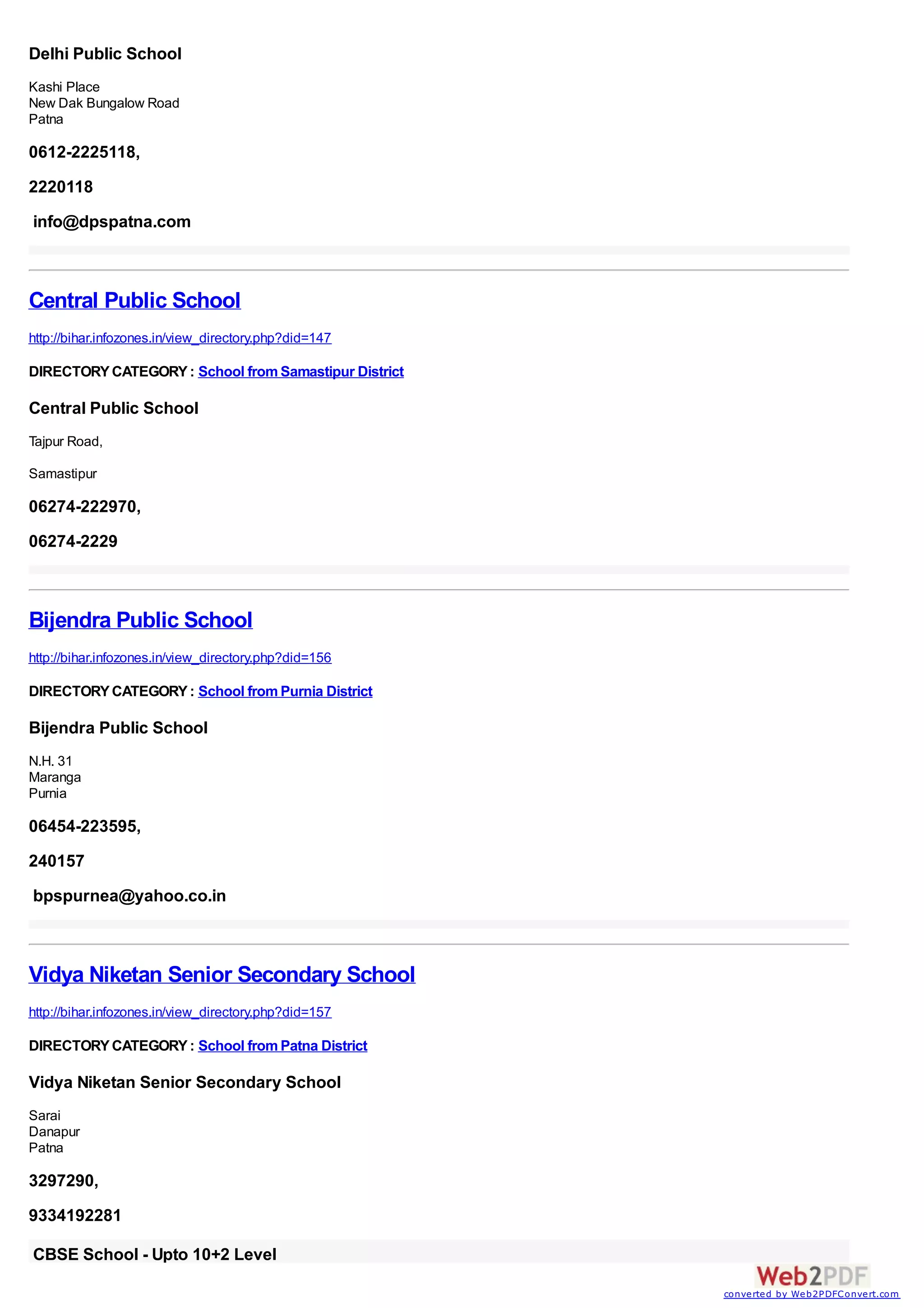 Delhi Public School
Kashi Place
New Dak Bungalow Road
Patna

0612-2225118,
2220118
info@dpspatna.com



Central Public School
http://bihar.infozones.in/view_directory.php?did=147

DIRECTORY CATEGORY : School from Samastipur District

Central Public School
Tajpur Road,

Samastipur

06274-222970,
06274-2229



Bijendra Public School
http://bihar.infozones.in/view_directory.php?did=156

DIRECTORY CATEGORY : School from Purnia District

Bijendra Public School
N.H. 31
Maranga
Purnia

06454-223595,
240157
bpspurnea@yahoo.co.in



Vidya Niketan Senior Secondary School
http://bihar.infozones.in/view_directory.php?did=157

DIRECTORY CATEGORY : School from Patna District

Vidya Niketan Senior Secondary School
Sarai
Danapur
Patna

3297290,
9334192281

CBSE School - Upto 10+2 Level
                                                       converted by Web2PDFConvert.com
 