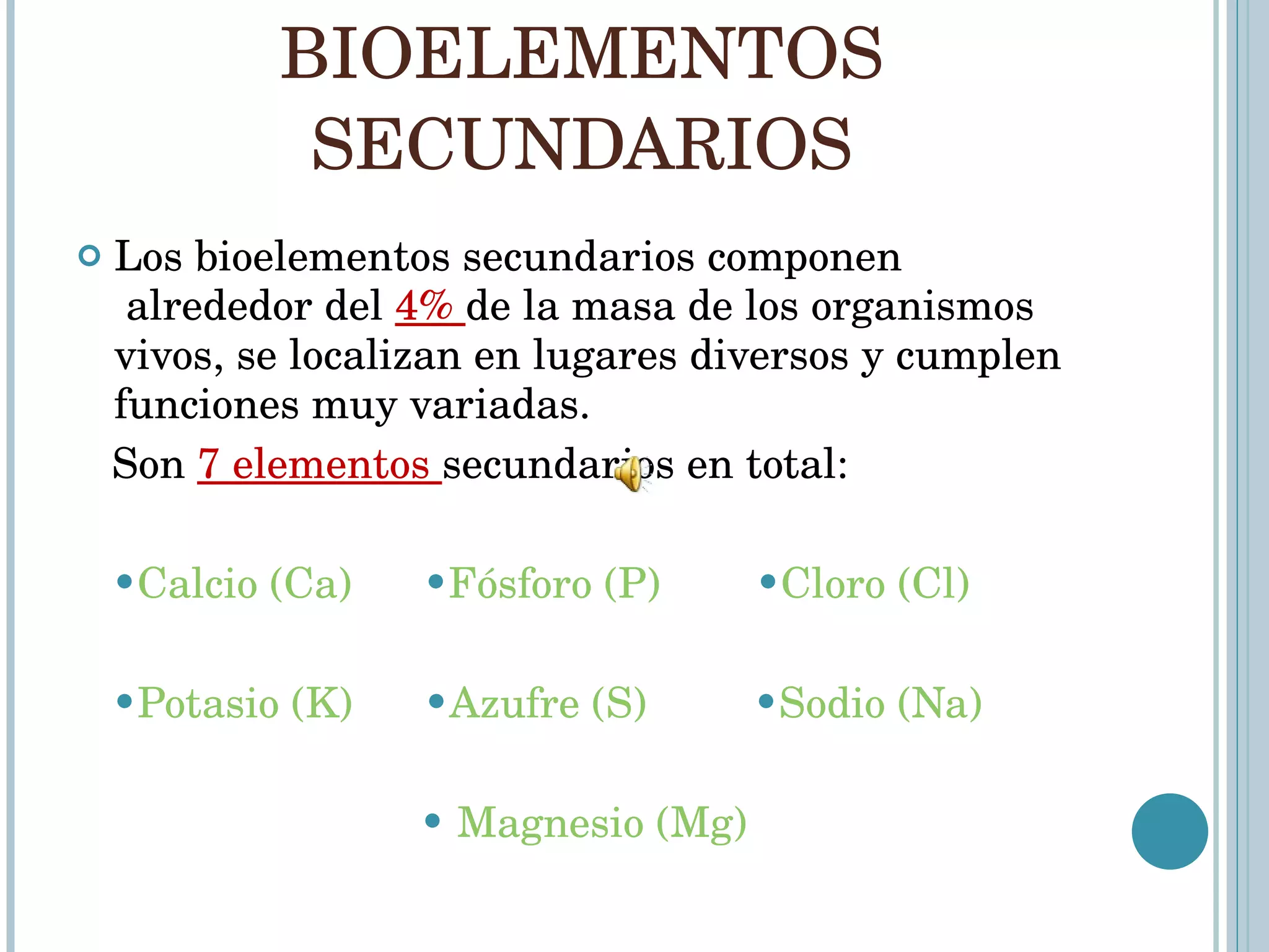BIOELEMENTOS SECUNDARIOS Los bioelementos secundarios componen  alrededor del  4%  de la masa de los organismos vivos, se localizan en lugares diversos y cumplen funciones muy variadas. Son  7 elementos  secundarios en total: • Calcio (Ca)       • Fósforo (P)   • Cloro (Cl)   • Potasio (K)   • Azufre (S)   • Sodio (Na) •   Magnesio (Mg) 