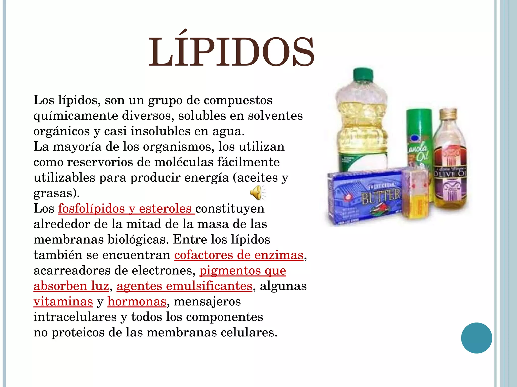 LÍPIDOS  Los lípidos, son un grupo de compuestos químicamente diversos, solubles en solventes orgánicos y casi insolubles en agua. La mayoría de los organismos, los utilizan como reservorios de moléculas fácilmente utilizables para producir energía (aceites y grasas). Los  fosfolípidos y esteroles  constituyen alrededor de la mitad de la masa de las membranas biológicas. Entre los lípidos también se encuentran  cofactores de enzimas , acarreadores de electrones,  pigmentos que absorben luz ,  agentes emulsificantes , algunas  vitaminas  y  hormonas , mensajeros intracelulares y todos los componentes no proteicos de las membranas celulares.  