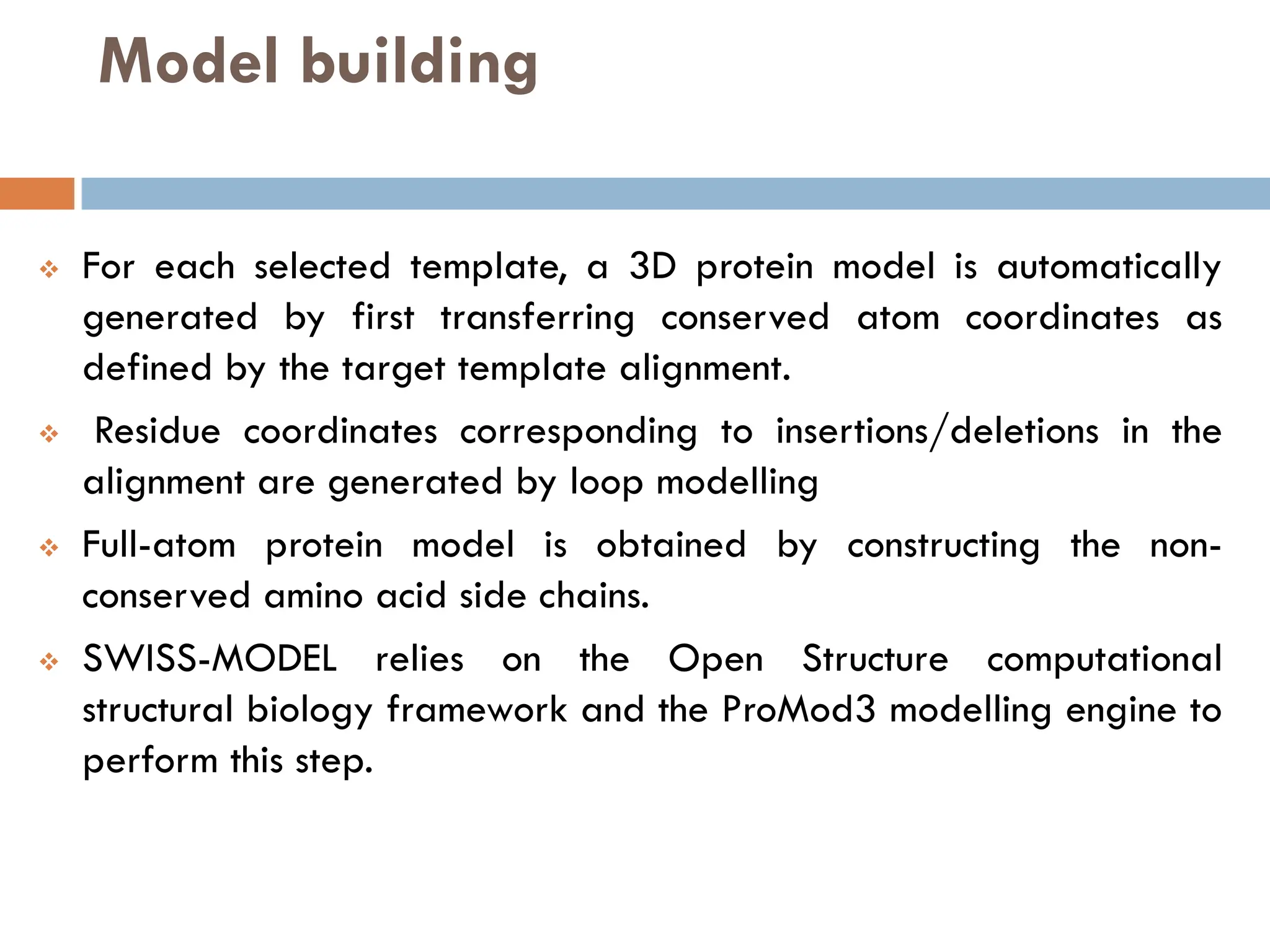 Model building
❖ For each selected template, a 3D protein model is automatically
generated by first transferring conserved atom coordinates as
defined by the target template alignment.
❖ Residue coordinates corresponding to insertions/deletions in the
alignment are generated by loop modelling
❖ Full-atom protein model is obtained by constructing the non-
conserved amino acid side chains.
❖ SWISS-MODEL relies on the Open Structure computational
structural biology framework and the ProMod3 modelling engine to
perform this step.
 
