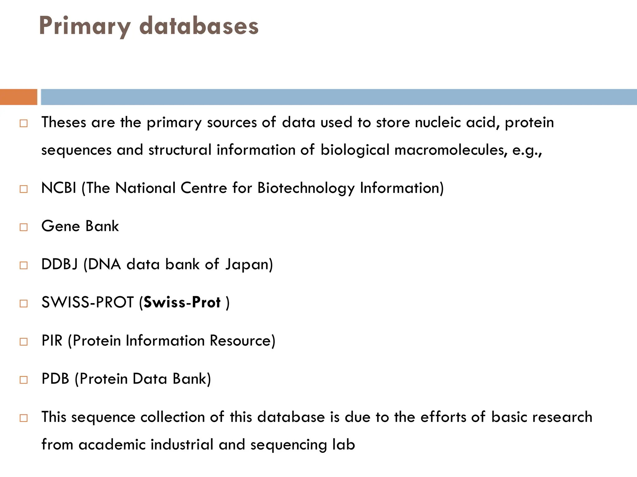 Primary databases
 Theses are the primary sources of data used to store nucleic acid, protein
sequences and structural information of biological macromolecules, e.g.,
 NCBI (The National Centre for Biotechnology Information)
 Gene Bank
 DDBJ (DNA data bank of Japan)
 SWISS-PROT (Swiss-Prot )
 PIR (Protein Information Resource)
 PDB (Protein Data Bank)
 This sequence collection of this database is due to the efforts of basic research
from academic industrial and sequencing lab
 