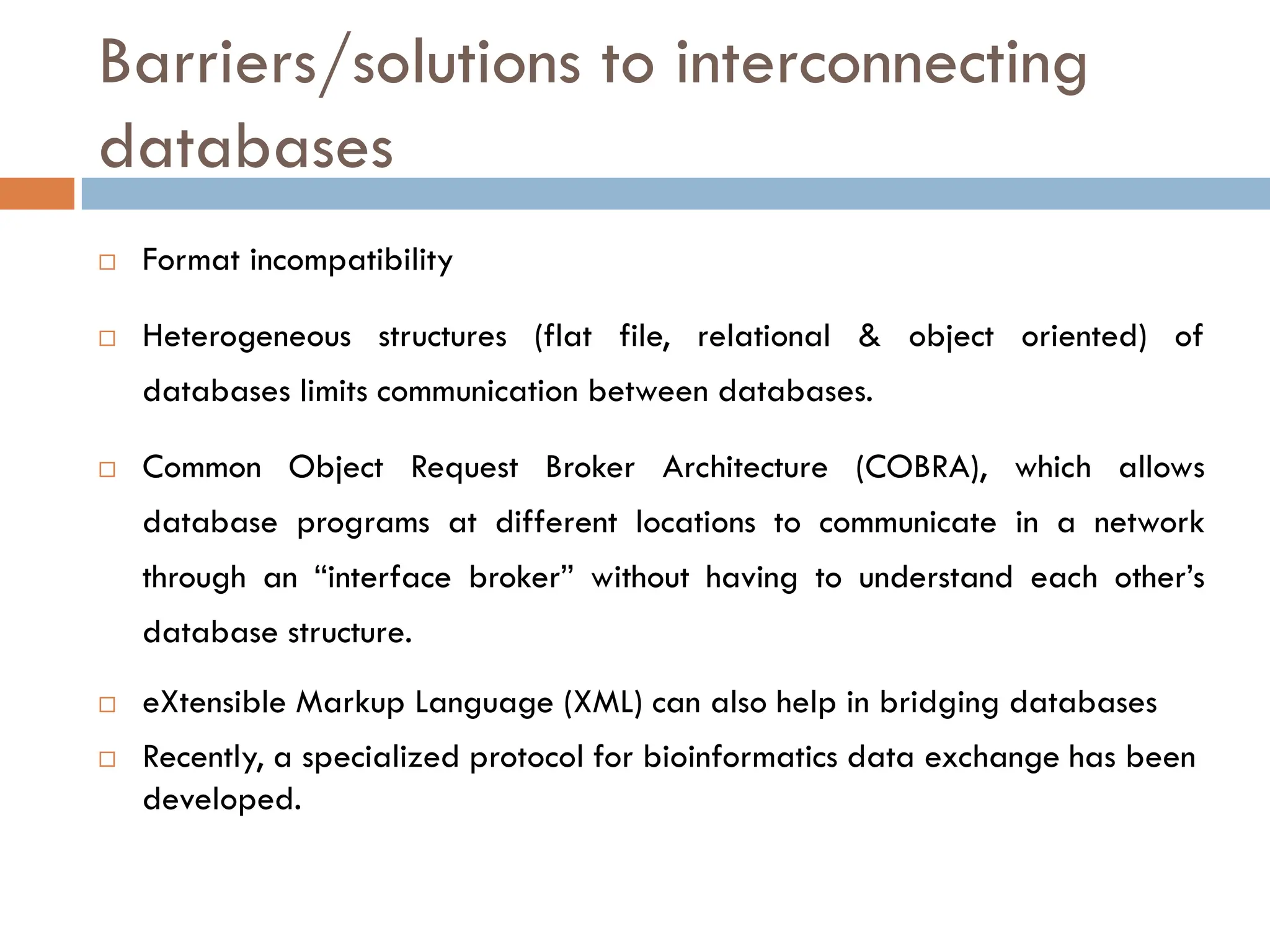 Barriers/solutions to interconnecting
databases
 Format incompatibility
 Heterogeneous structures (flat file, relational & object oriented) of
databases limits communication between databases.
 Common Object Request Broker Architecture (COBRA), which allows
database programs at different locations to communicate in a network
through an “interface broker” without having to understand each other’s
database structure.
 eXtensible Markup Language (XML) can also help in bridging databases
 Recently, a specialized protocol for bioinformatics data exchange has been
developed.
 