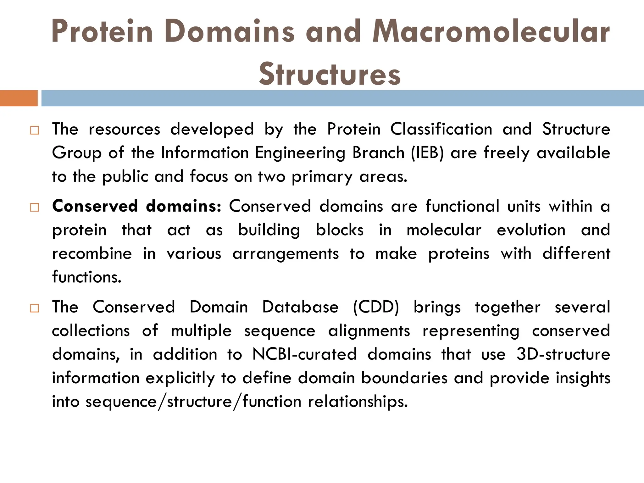 Protein Domains and Macromolecular
Structures
 The resources developed by the Protein Classification and Structure
Group of the Information Engineering Branch (IEB) are freely available
to the public and focus on two primary areas.
 Conserved domains: Conserved domains are functional units within a
protein that act as building blocks in molecular evolution and
recombine in various arrangements to make proteins with different
functions.
 The Conserved Domain Database (CDD) brings together several
collections of multiple sequence alignments representing conserved
domains, in addition to NCBI-curated domains that use 3D-structure
information explicitly to define domain boundaries and provide insights
into sequence/structure/function relationships.
 