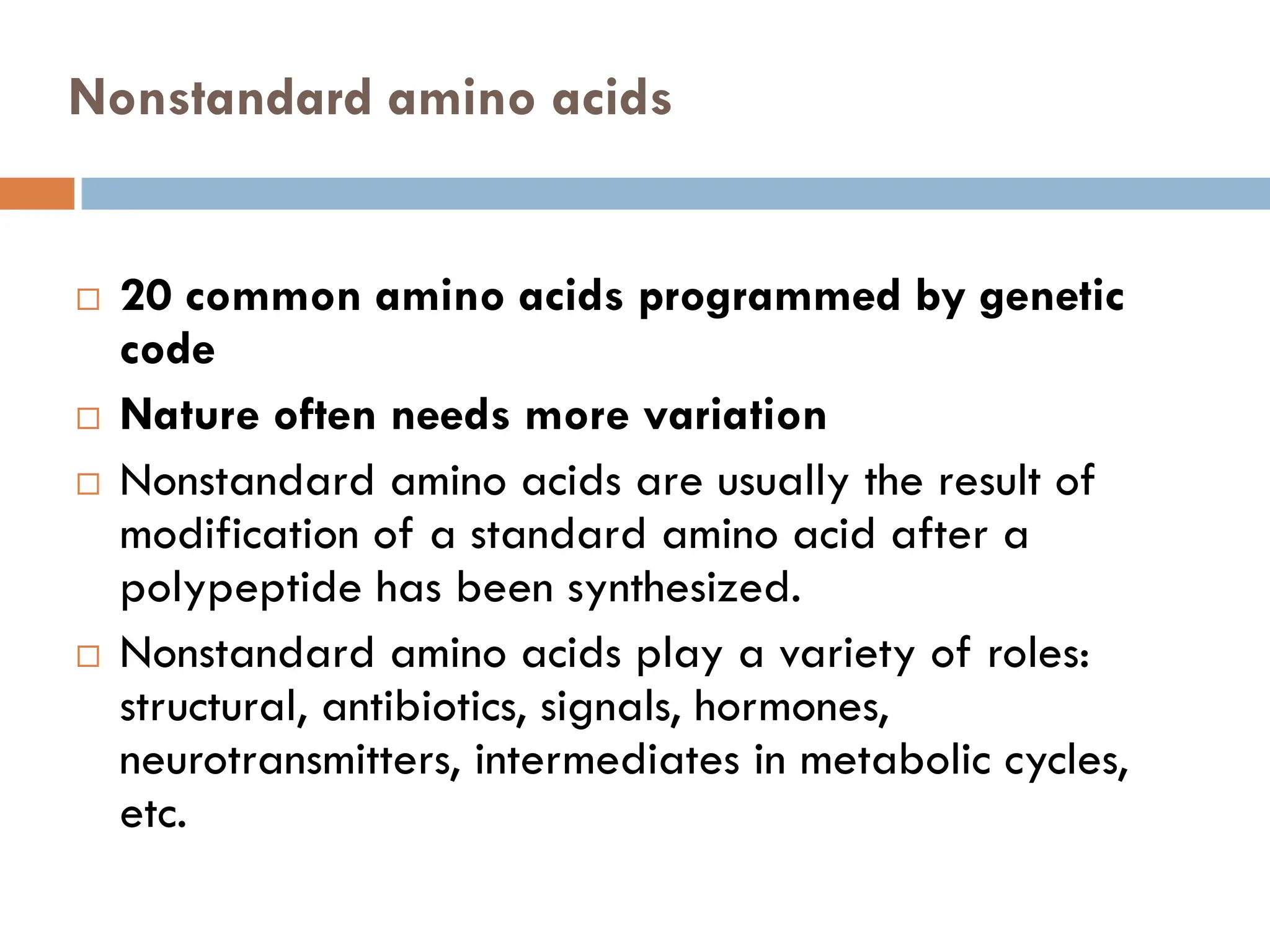 Nonstandard amino acids
 20 common amino acids programmed by genetic
code
 Nature often needs more variation
 Nonstandard amino acids are usually the result of
modification of a standard amino acid after a
polypeptide has been synthesized.
 Nonstandard amino acids play a variety of roles:
structural, antibiotics, signals, hormones,
neurotransmitters, intermediates in metabolic cycles,
etc.
 
