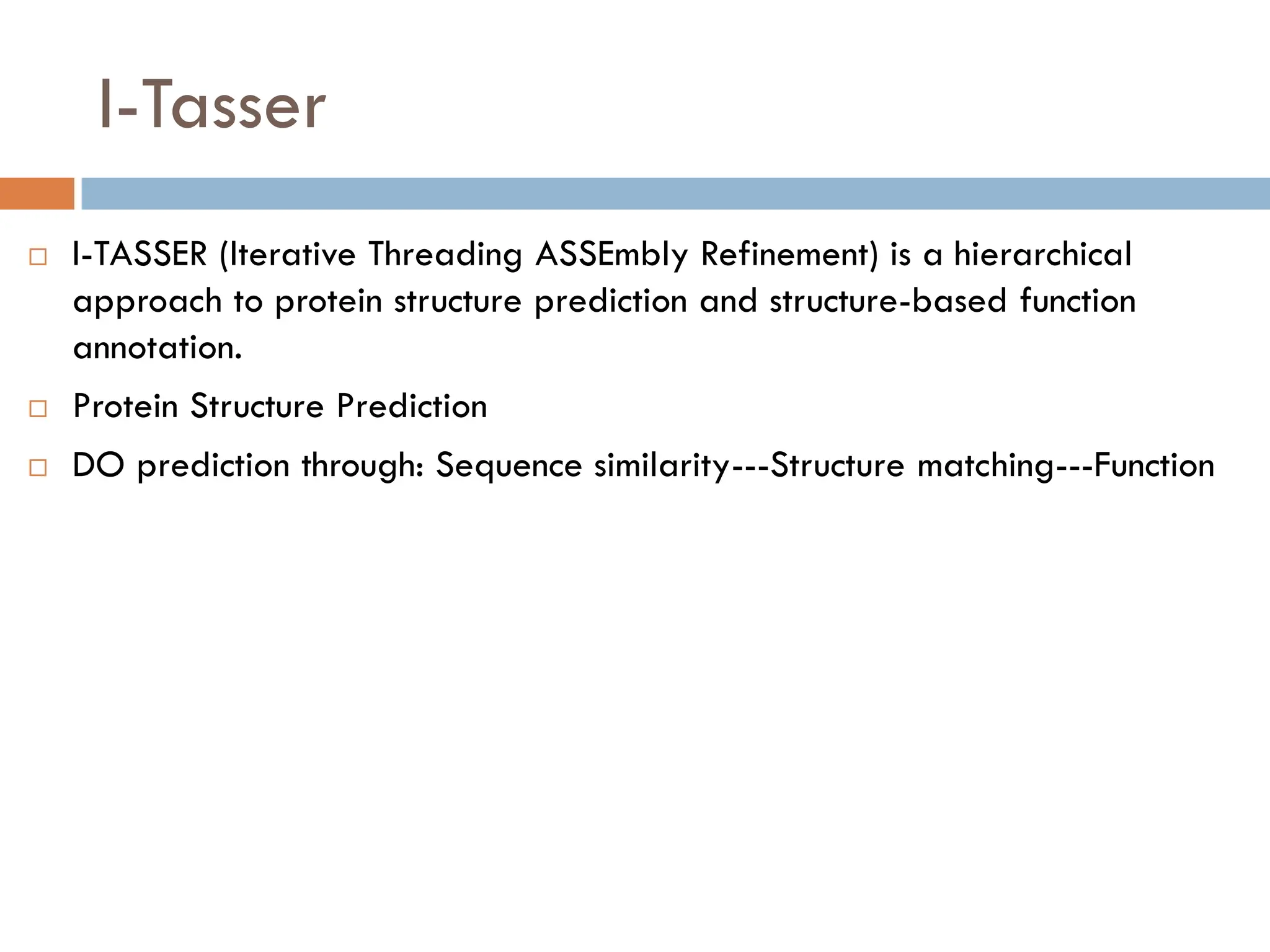 I-Tasser
 I-TASSER (Iterative Threading ASSEmbly Refinement) is a hierarchical
approach to protein structure prediction and structure-based function
annotation.
 Protein Structure Prediction
 DO prediction through: Sequence similarity---Structure matching---Function
 