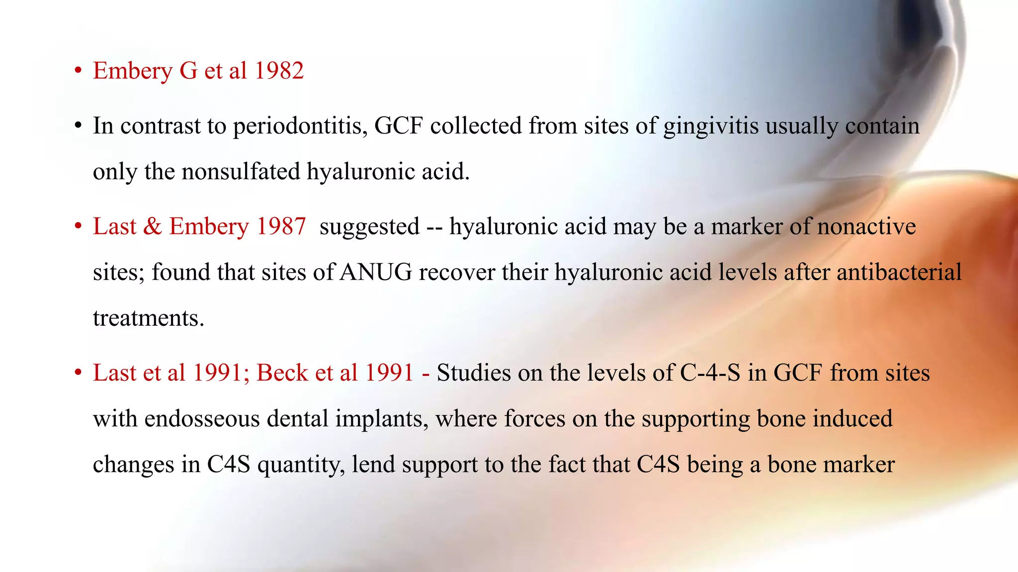 • Embery G et al 1982
• In contrast to periodontitis, GCF collected from sites of gingivitis usually contain
only the nonsulfated hyaluronic acid.
• Last & Embery 1987 suggested -- hyaluronic acid may be a marker of nonactive
sites; found that sites of ANUG recover their hyaluronic acid levels after antibacterial
treatments.
• Last et al 1991; Beck et al 1991 - Studies on the levels of C-4-S in GCF from sites
with endosseous dental implants, where forces on the supporting bone induced
changes in C4S quantity, lend support to the fact that C4S being a bone marker
 