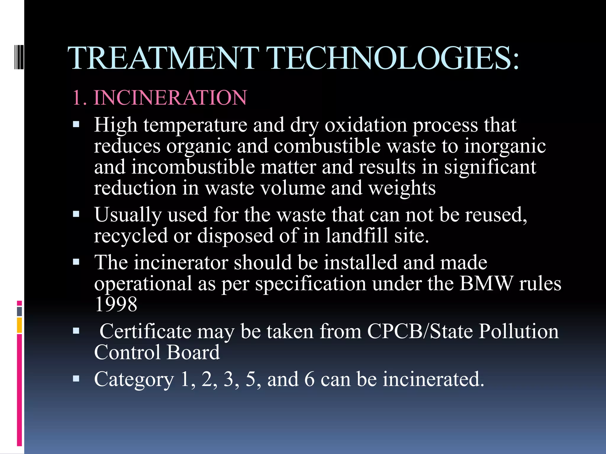 TREATMENT TECHNOLOGIES:
1. INCINERATION
 High temperature and dry oxidation process that
reduces organic and combustible waste to inorganic
and incombustible matter and results in significant
reduction in waste volume and weights
 Usually used for the waste that can not be reused,
recycled or disposed of in landfill site.
 The incinerator should be installed and made
operational as per specification under the BMW rules
1998
 Certificate may be taken from CPCB/State Pollution
Control Board
 Category 1, 2, 3, 5, and 6 can be incinerated.
 
