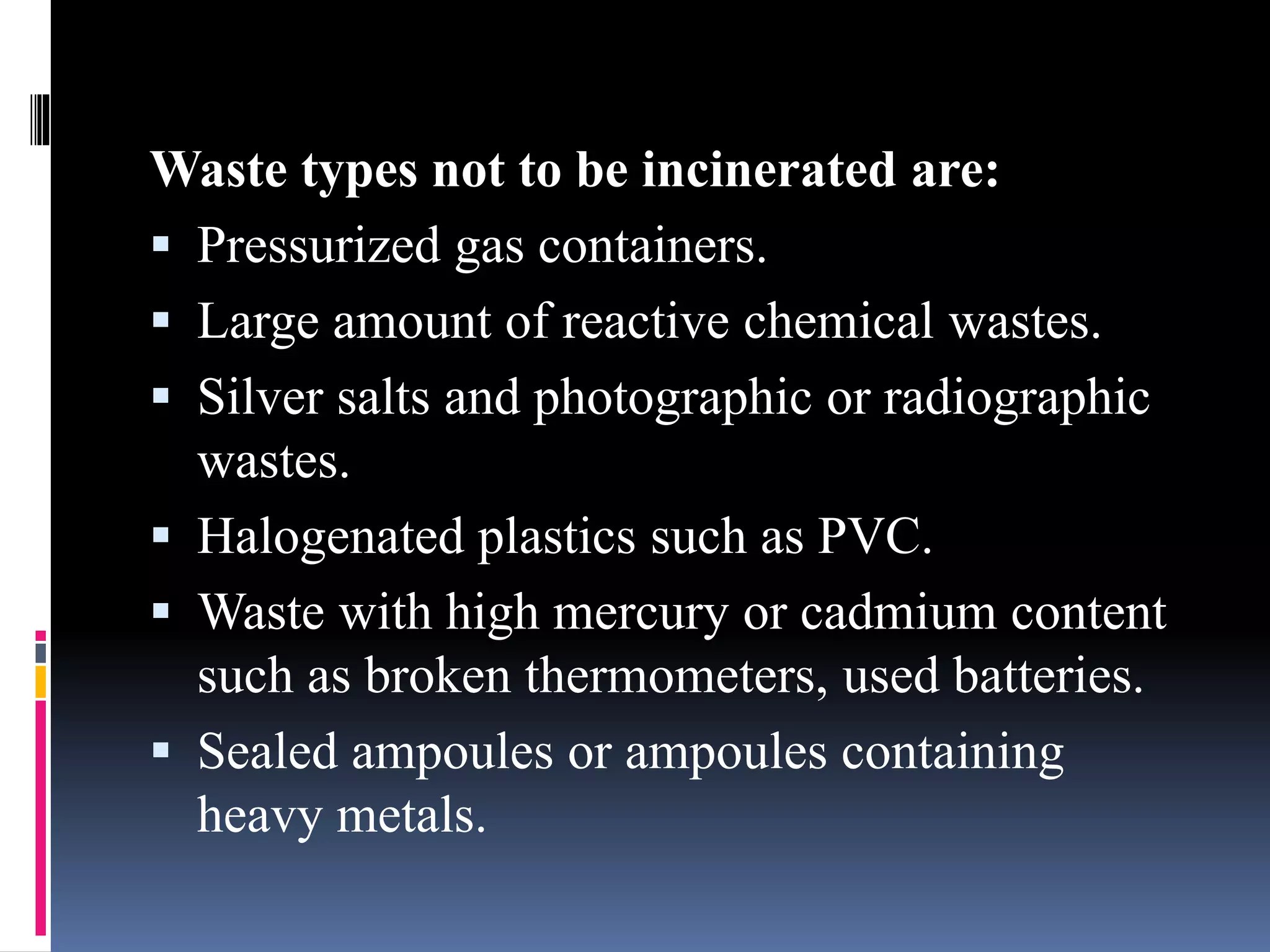Waste types not to be incinerated are:
 Pressurized gas containers.
 Large amount of reactive chemical wastes.
 Silver salts and photographic or radiographic
wastes.
 Halogenated plastics such as PVC.
 Waste with high mercury or cadmium content
such as broken thermometers, used batteries.
 Sealed ampoules or ampoules containing
heavy metals.
 