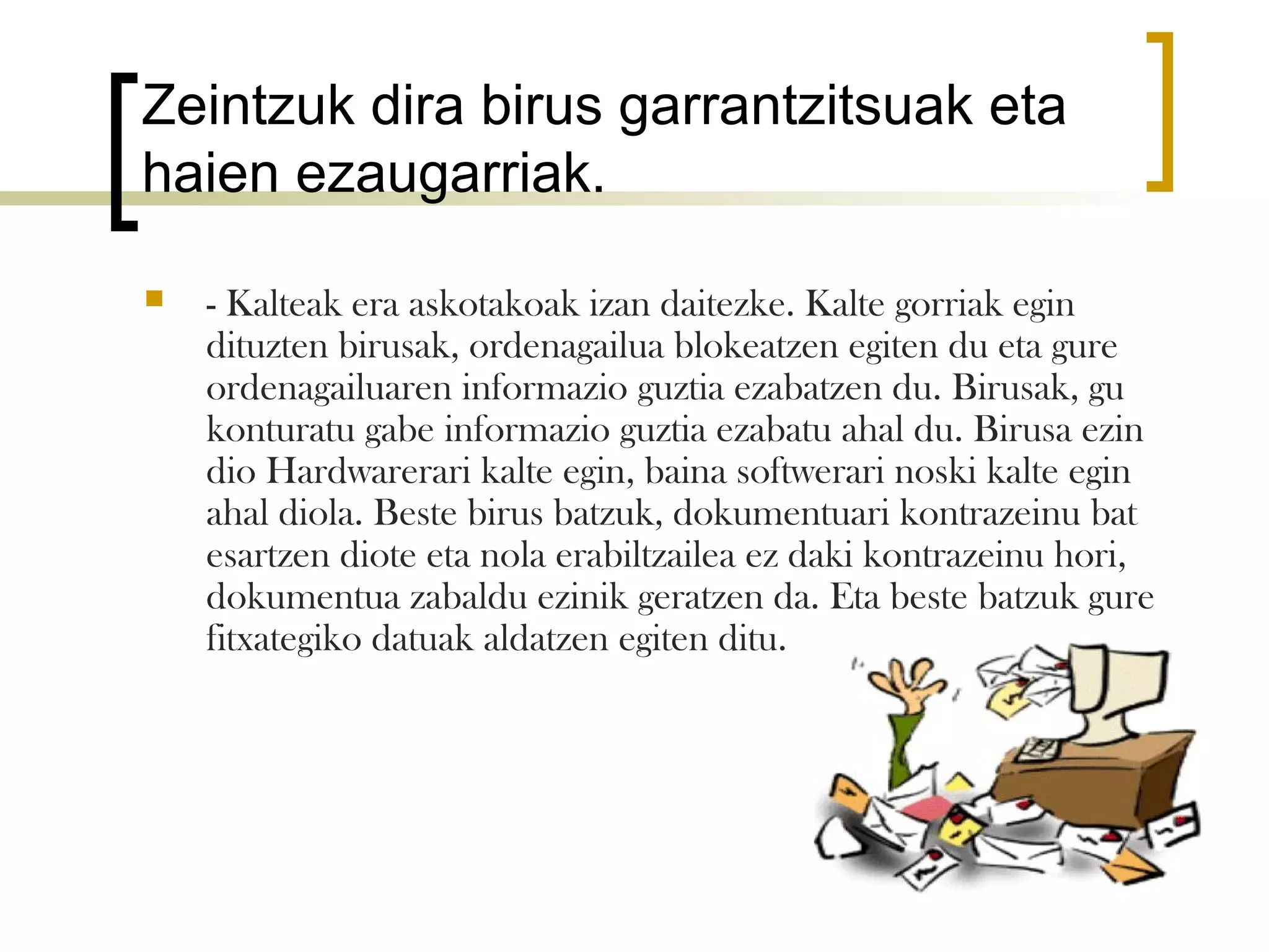 Zeintzuk dira birus garrantzitsuak eta
haien ezaugarriak.

   - Kalteak era askotakoak izan daitezke. Kalte gorriak egin
    dituzten birusak, ordenagailua blokeatzen egiten du eta gure
    ordenagailuaren informazio guztia ezabatzen du. Birusak, gu
    konturatu gabe informazio guztia ezabatu ahal du. Birusa ezin
    dio Hardwarerari kalte egin, baina softwerari noski kalte egin
    ahal diola. Beste birus batzuk, dokumentuari kontrazeinu bat
    esartzen diote eta nola erabiltzailea ez daki kontrazeinu hori,
    dokumentua zabaldu ezinik geratzen da. Eta beste batzuk gure
    fitxategiko datuak aldatzen egiten ditu.
 