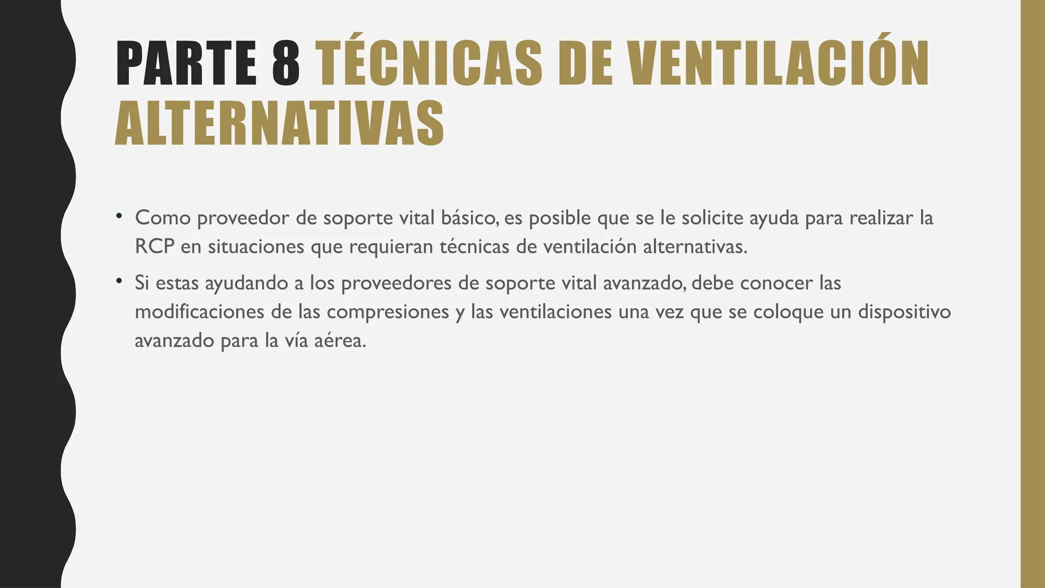 PARTE 8 TÉCNICAS DE VENTILACIÓN
ALTERNATIVAS
• Como proveedor de soporte vital básico, es posible que se le solicite ayuda para realizar la
RCP en situaciones que requieran técnicas de ventilación alternativas.
• Si estas ayudando a los proveedores de soporte vital avanzado, debe conocer las
modificaciones de las compresiones y las ventilaciones una vez que se coloque un dispositivo
avanzado para la vía aérea.
 